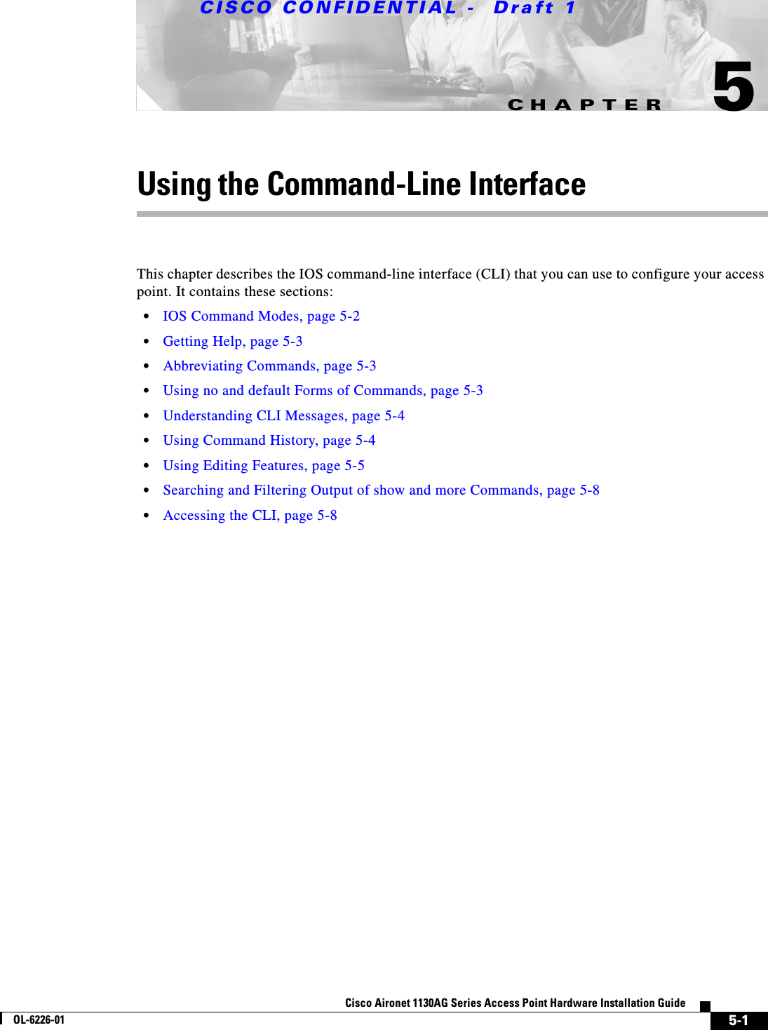 CHAPTER CISCO CONFIDENTIAL -  Draft 15-1Cisco Aironet 1130AG Series Access Point Hardware Installation GuideOL-6226-015Using the Command-Line InterfaceThis chapter describes the IOS command-line interface (CLI) that you can use to configure your access point. It contains these sections:•IOS Command Modes, page 5-2•Getting Help, page 5-3•Abbreviating Commands, page 5-3•Using no and default Forms of Commands, page 5-3•Understanding CLI Messages, page 5-4•Using Command History, page 5-4•Using Editing Features, page 5-5•Searching and Filtering Output of show and more Commands, page 5-8•Accessing the CLI, page 5-8