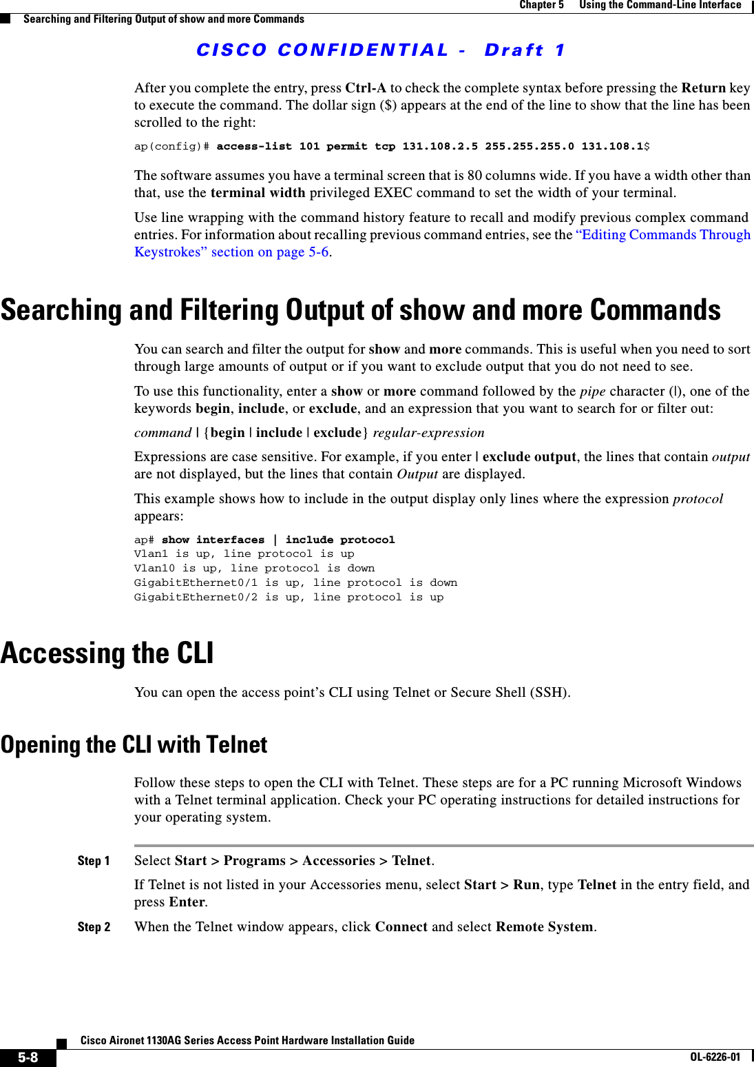  CISCO CONFIDENTIAL -  Draft 15-8Cisco Aironet 1130AG Series Access Point Hardware Installation GuideOL-6226-01Chapter 5      Using the Command-Line InterfaceSearching and Filtering Output of show and more CommandsAfter you complete the entry, press Ctrl-A to check the complete syntax before pressing the Return key to execute the command. The dollar sign ($) appears at the end of the line to show that the line has been scrolled to the right:ap(config)# access-list 101 permit tcp 131.108.2.5 255.255.255.0 131.108.1$The software assumes you have a terminal screen that is 80 columns wide. If you have a width other than that, use the terminal width privileged EXEC command to set the width of your terminal.Use line wrapping with the command history feature to recall and modify previous complex command entries. For information about recalling previous command entries, see the “Editing Commands Through Keystrokes” section on page 5-6.Searching and Filtering Output of show and more CommandsYou can search and filter the output for show and more commands. This is useful when you need to sort through large amounts of output or if you want to exclude output that you do not need to see.To use this functionality, enter a show or more command followed by the pipe character (|), one of the keywords begin, include, or exclude, and an expression that you want to search for or filter out:command | {begin | include | exclude} regular-expressionExpressions are case sensitive. For example, if you enter | exclude output, the lines that contain output are not displayed, but the lines that contain Output are displayed.This example shows how to include in the output display only lines where the expression protocol appears:ap# show interfaces | include protocolVlan1 is up, line protocol is upVlan10 is up, line protocol is downGigabitEthernet0/1 is up, line protocol is downGigabitEthernet0/2 is up, line protocol is up Accessing the CLIYou can open the access point’s CLI using Telnet or Secure Shell (SSH). Opening the CLI with TelnetFollow these steps to open the CLI with Telnet. These steps are for a PC running Microsoft Windows with a Telnet terminal application. Check your PC operating instructions for detailed instructions for your operating system.Step 1 Select Start &gt; Programs &gt; Accessories &gt; Telnet. If Telnet is not listed in your Accessories menu, select Start &gt; Run, type Telnet in the entry field, and press Enter. Step 2 When the Telnet window appears, click Connect and select Remote System.