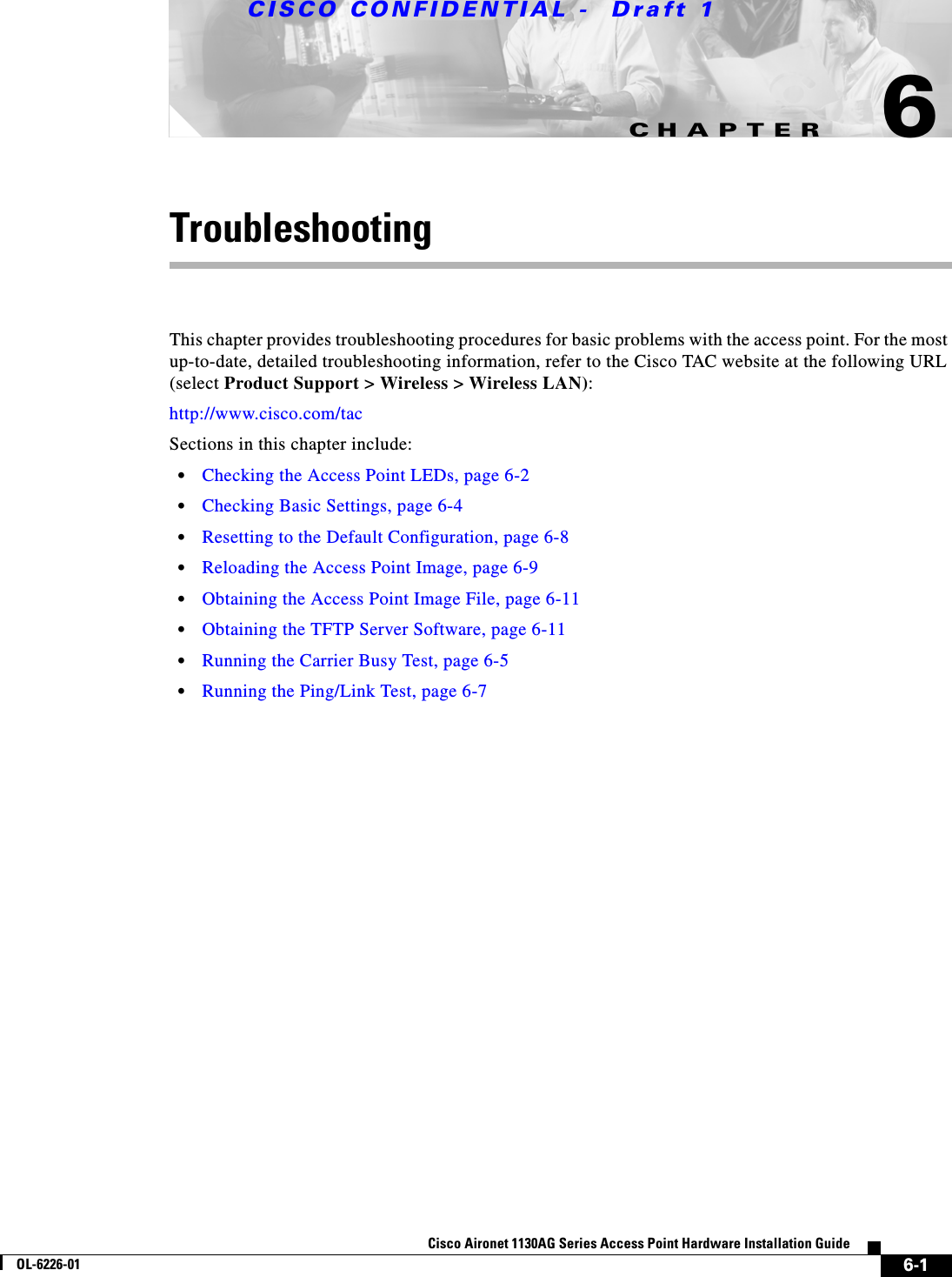 CHAPTER CISCO CONFIDENTIAL -  Draft 16-1Cisco Aironet 1130AG Series Access Point Hardware Installation GuideOL-6226-016TroubleshootingThis chapter provides troubleshooting procedures for basic problems with the access point. For the most up-to-date, detailed troubleshooting information, refer to the Cisco TAC website at the following URL (select Product Support &gt; Wireless &gt; Wireless LAN):http://www.cisco.com/tac Sections in this chapter include:•Checking the Access Point LEDs, page 6-2•Checking Basic Settings, page 6-4•Resetting to the Default Configuration, page 6-8•Reloading the Access Point Image, page 6-9•Obtaining the Access Point Image File, page 6-11•Obtaining the TFTP Server Software, page 6-11•Running the Carrier Busy Test, page 6-5•Running the Ping/Link Test, page 6-7
