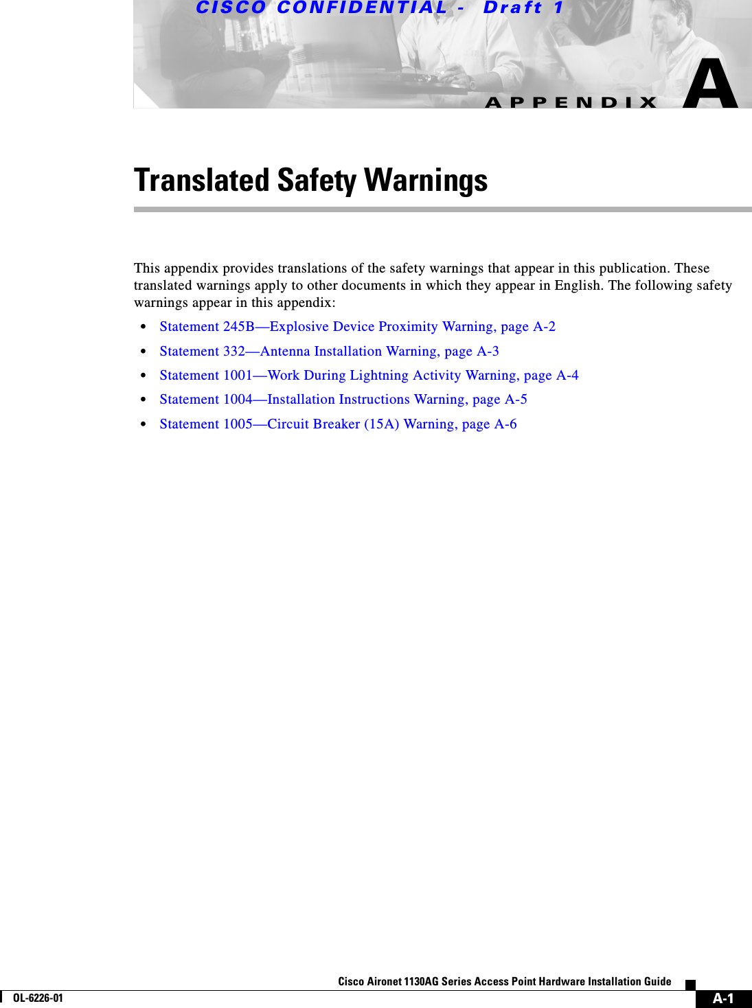  CISCO CONFIDENTIAL -  Draft 1A-1Cisco Aironet 1130AG Series Access Point Hardware Installation GuideOL-6226-01APPENDIXATranslated Safety WarningsThis appendix provides translations of the safety warnings that appear in this publication. These translated warnings apply to other documents in which they appear in English. The following safety warnings appear in this appendix:•Statement 245B—Explosive Device Proximity Warning, page A-2•Statement 332—Antenna Installation Warning, page A-3•Statement 1001—Work During Lightning Activity Warning, page A-4•Statement 1004—Installation Instructions Warning, page A-5•Statement 1005—Circuit Breaker (15A) Warning, page A-6