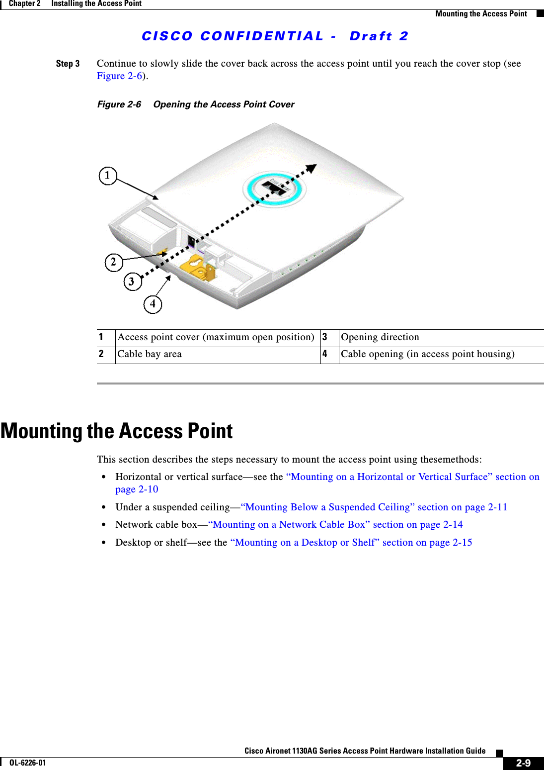  CISCO CONFIDENTIAL -  Draft 22-9Cisco Aironet 1130AG Series Access Point Hardware Installation GuideOL-6226-01Chapter 2      Installing the Access PointMounting the Access PointStep 3 Continue to slowly slide the cover back across the access point until you reach the cover stop (see Figure 2-6).Figure 2-6 Opening the Access Point Cover Mounting the Access PointThis section describes the steps necessary to mount the access point using thesemethods:•Horizontal or vertical surface—see the “Mounting on a Horizontal or Vertical Surface” section on page 2-10•Under a suspended ceiling—“Mounting Below a Suspended Ceiling” section on page 2-11•Network cable box—“Mounting on a Network Cable Box” section on page 2-14•Desktop or shelf—see the “Mounting on a Desktop or Shelf” section on page 2-151Access point cover (maximum open position) 3Opening direction2Cable bay area 4Cable opening (in access point housing)