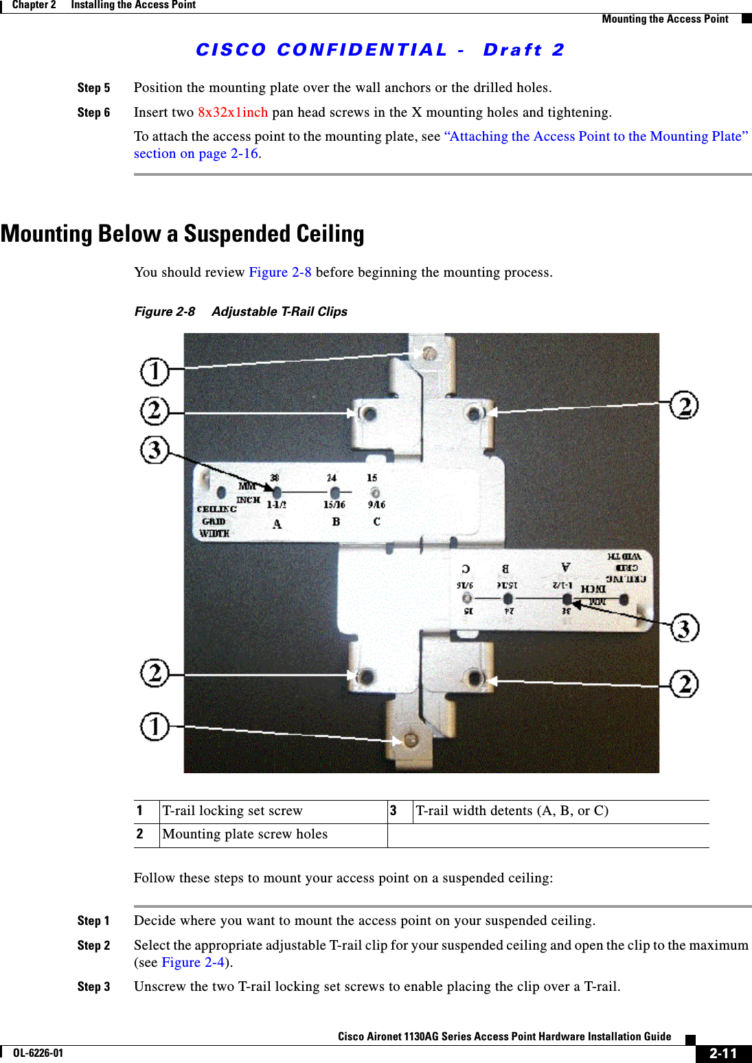  CISCO CONFIDENTIAL -  Draft 22-11Cisco Aironet 1130AG Series Access Point Hardware Installation GuideOL-6226-01Chapter 2      Installing the Access PointMounting the Access PointStep 5 Position the mounting plate over the wall anchors or the drilled holes.Step 6 Insert two 8x32x1inch pan head screws in the X mounting holes and tightening.To attach the access point to the mounting plate, see “Attaching the Access Point to the Mounting Plate” section on page 2-16.Mounting Below a Suspended Ceiling You should review Figure 2-8 before beginning the mounting process.Figure 2-8 Adjustable T-Rail ClipsFollow these steps to mount your access point on a suspended ceiling:Step 1 Decide where you want to mount the access point on your suspended ceiling.Step 2 Select the appropriate adjustable T-rail clip for your suspended ceiling and open the clip to the maximum (see Figure 2-4).Step 3 Unscrew the two T-rail locking set screws to enable placing the clip over a T-rail.1T-rail locking set screw 3T-rail width detents (A, B, or C)2Mounting plate screw holes