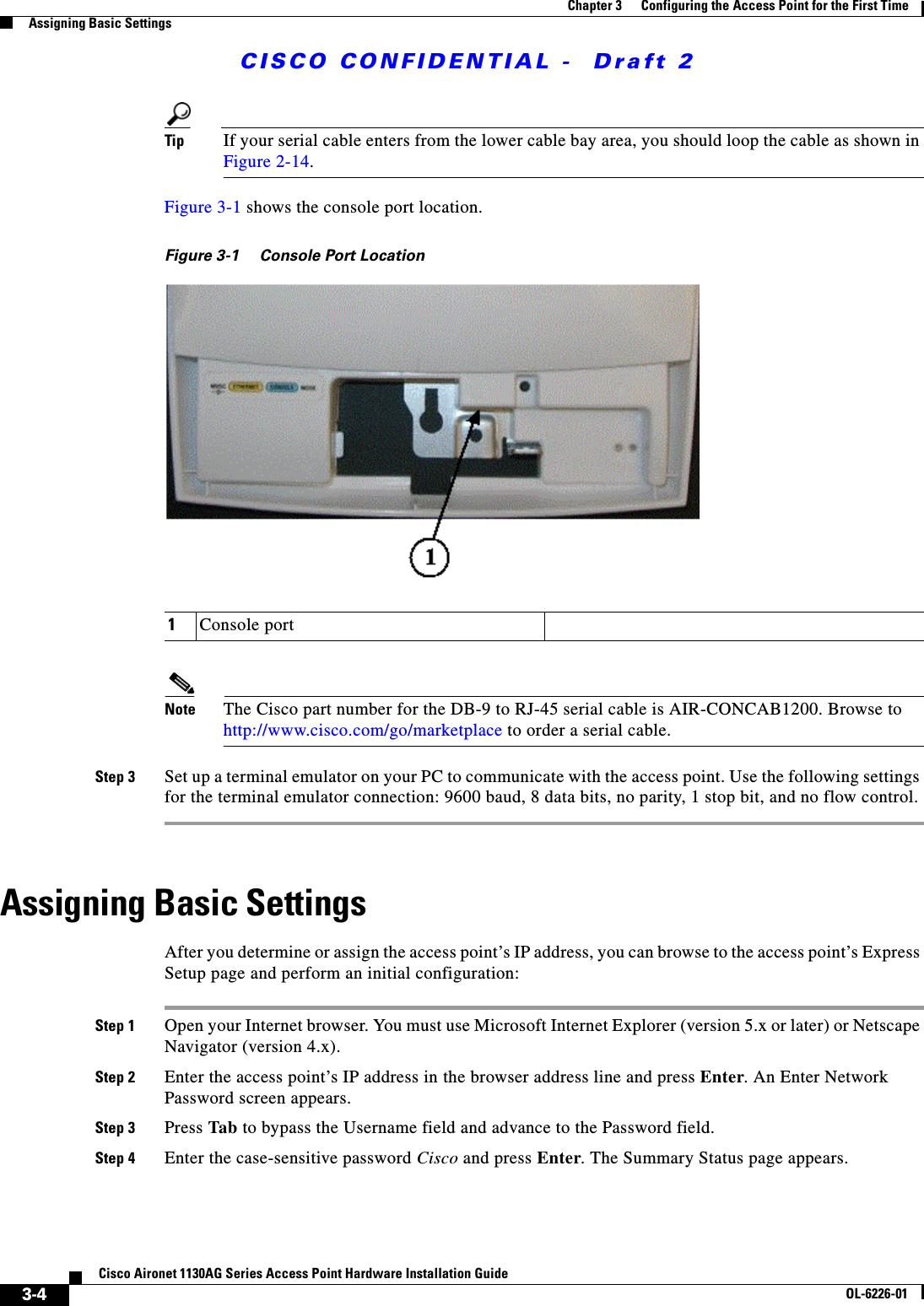  CISCO CONFIDENTIAL -  Draft 23-4Cisco Aironet 1130AG Series Access Point Hardware Installation GuideOL-6226-01Chapter 3      Configuring the Access Point for the First TimeAssigning Basic SettingsTip If your serial cable enters from the lower cable bay area, you should loop the cable as shown in Figure 2-14.Figure 3-1 shows the console port location.Figure 3-1 Console Port LocationNote The Cisco part number for the DB-9 to RJ-45 serial cable is AIR-CONCAB1200. Browse to http://www.cisco.com/go/marketplace to order a serial cable.Step 3 Set up a terminal emulator on your PC to communicate with the access point. Use the following settings for the terminal emulator connection: 9600 baud, 8 data bits, no parity, 1 stop bit, and no flow control.Assigning Basic SettingsAfter you determine or assign the access point’s IP address, you can browse to the access point’s Express Setup page and perform an initial configuration:Step 1 Open your Internet browser. You must use Microsoft Internet Explorer (version 5.x or later) or Netscape Navigator (version 4.x).Step 2 Enter the access point’s IP address in the browser address line and press Enter. An Enter Network Password screen appears.Step 3 Press Tab to bypass the Username field and advance to the Password field.Step 4 Enter the case-sensitive password Cisco and press Enter. The Summary Status page appears. 1Console port