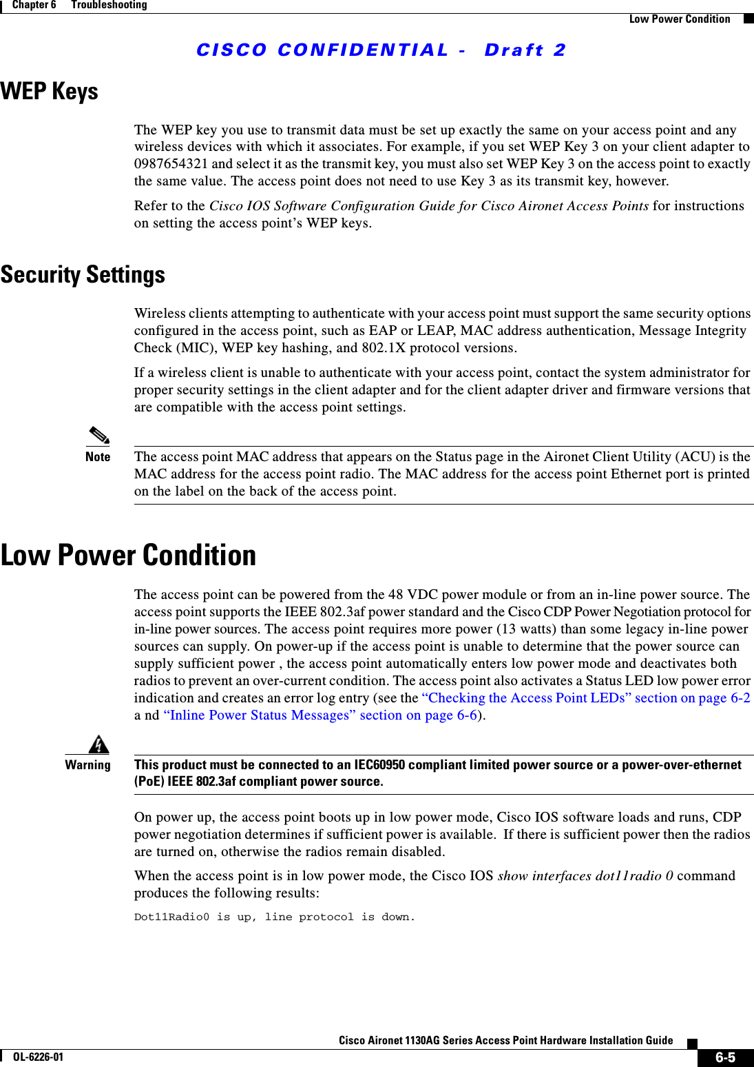  CISCO CONFIDENTIAL -  Draft 26-5Cisco Aironet 1130AG Series Access Point Hardware Installation GuideOL-6226-01Chapter 6      TroubleshootingLow Power ConditionWEP KeysThe WEP key you use to transmit data must be set up exactly the same on your access point and any wireless devices with which it associates. For example, if you set WEP Key 3 on your client adapter to 0987654321 and select it as the transmit key, you must also set WEP Key 3 on the access point to exactly the same value. The access point does not need to use Key 3 as its transmit key, however.Refer to the Cisco IOS Software Configuration Guide for Cisco Aironet Access Points for instructions on setting the access point’s WEP keys.Security SettingsWireless clients attempting to authenticate with your access point must support the same security options configured in the access point, such as EAP or LEAP, MAC address authentication, Message Integrity Check (MIC), WEP key hashing, and 802.1X protocol versions.If a wireless client is unable to authenticate with your access point, contact the system administrator for proper security settings in the client adapter and for the client adapter driver and firmware versions that are compatible with the access point settings.Note The access point MAC address that appears on the Status page in the Aironet Client Utility (ACU) is the MAC address for the access point radio. The MAC address for the access point Ethernet port is printed on the label on the back of the access point.Low Power ConditionThe access point can be powered from the 48 VDC power module or from an in-line power source. The access point supports the IEEE 802.3af power standard and the Cisco CDP Power Negotiation protocol for in-line power sources. The access point requires more power (13 watts) than some legacy in-line power sources can supply. On power-up if the access point is unable to determine that the power source can supply sufficient power , the access point automatically enters low power mode and deactivates both radios to prevent an over-current condition. The access point also activates a Status LED low power error indication and creates an error log entry (see the “Checking the Access Point LEDs” section on page 6-2 a nd “Inline Power Status Messages” section on page 6-6).WarningThis product must be connected to an IEC60950 compliant limited power source or a power-over-ethernet (PoE) IEEE 802.3af compliant power source. On power up, the access point boots up in low power mode, Cisco IOS software loads and runs, CDP power negotiation determines if sufficient power is available.  If there is sufficient power then the radios are turned on, otherwise the radios remain disabled.When the access point is in low power mode, the Cisco IOS show interfaces dot11radio 0 command produces the following results:Dot11Radio0 is up, line protocol is down.