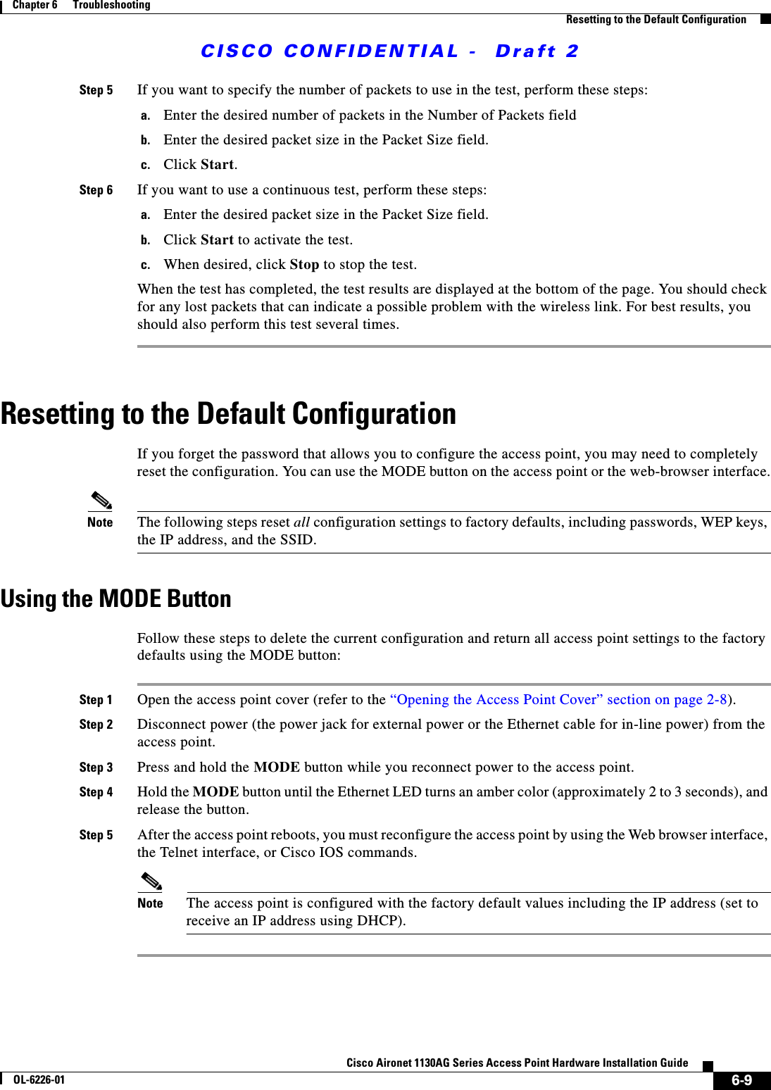  CISCO CONFIDENTIAL -  Draft 26-9Cisco Aironet 1130AG Series Access Point Hardware Installation GuideOL-6226-01Chapter 6      TroubleshootingResetting to the Default ConfigurationStep 5 If you want to specify the number of packets to use in the test, perform these steps:a. Enter the desired number of packets in the Number of Packets fieldb. Enter the desired packet size in the Packet Size field.c. Click Start.Step 6 If you want to use a continuous test, perform these steps:a. Enter the desired packet size in the Packet Size field.b. Click Start to activate the test.c. When desired, click Stop to stop the test.When the test has completed, the test results are displayed at the bottom of the page. You should check for any lost packets that can indicate a possible problem with the wireless link. For best results, you should also perform this test several times.Resetting to the Default ConfigurationIf you forget the password that allows you to configure the access point, you may need to completely reset the configuration. You can use the MODE button on the access point or the web-browser interface.Note The following steps reset all configuration settings to factory defaults, including passwords, WEP keys, the IP address, and the SSID. Using the MODE ButtonFollow these steps to delete the current configuration and return all access point settings to the factory defaults using the MODE button:Step 1 Open the access point cover (refer to the “Opening the Access Point Cover” section on page 2-8).Step 2 Disconnect power (the power jack for external power or the Ethernet cable for in-line power) from the access point.Step 3 Press and hold the MODE button while you reconnect power to the access point.Step 4 Hold the MODE button until the Ethernet LED turns an amber color (approximately 2 to 3 seconds), and release the button.Step 5 After the access point reboots, you must reconfigure the access point by using the Web browser interface, the Telnet interface, or Cisco IOS commands.Note The access point is configured with the factory default values including the IP address (set to receive an IP address using DHCP).