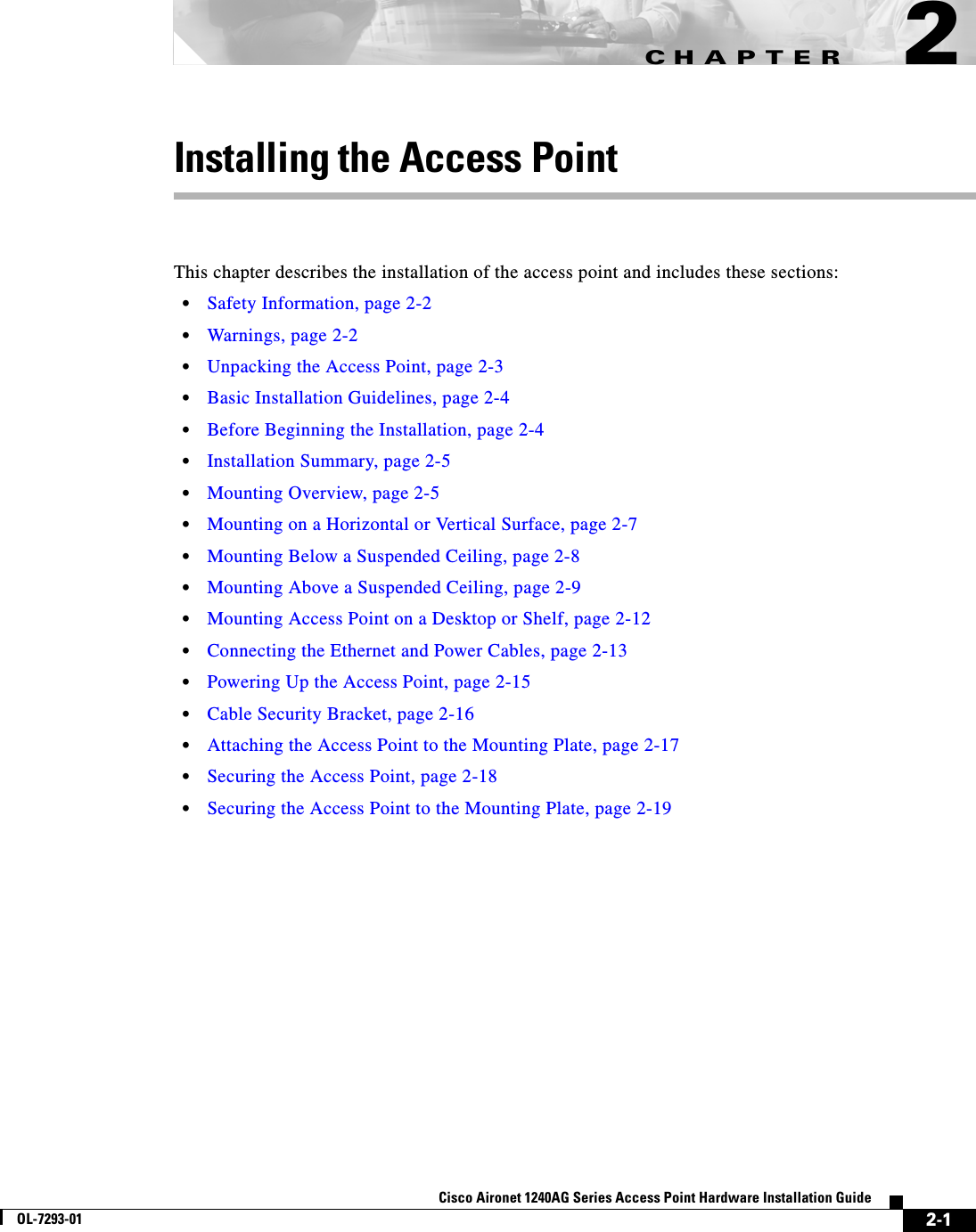 CHAPTER 2-1Cisco Aironet 1240AG Series Access Point Hardware Installation GuideOL-7293-012Installing the Access PointThis chapter describes the installation of the access point and includes these sections:•Safety Information, page 2-2•Warnings, page 2-2•Unpacking the Access Point, page 2-3•Basic Installation Guidelines, page 2-4•Before Beginning the Installation, page 2-4•Installation Summary, page 2-5•Mounting Overview, page 2-5•Mounting on a Horizontal or Vertical Surface, page 2-7•Mounting Below a Suspended Ceiling, page 2-8•Mounting Above a Suspended Ceiling, page 2-9•Mounting Access Point on a Desktop or Shelf, page 2-12•Connecting the Ethernet and Power Cables, page 2-13•Powering Up the Access Point, page 2-15•Cable Security Bracket, page 2-16•Attaching the Access Point to the Mounting Plate, page 2-17•Securing the Access Point, page 2-18•Securing the Access Point to the Mounting Plate, page 2-19