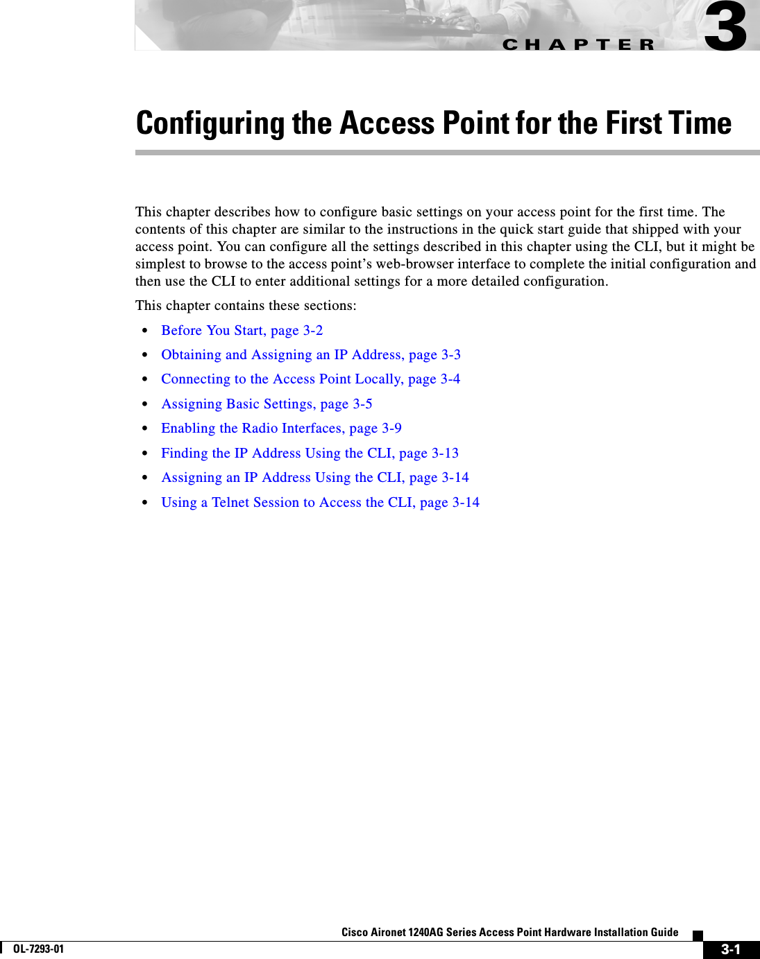 CHAPTER 3-1Cisco Aironet 1240AG Series Access Point Hardware Installation GuideOL-7293-013Configuring the Access Point for the First TimeThis chapter describes how to configure basic settings on your access point for the first time. The contents of this chapter are similar to the instructions in the quick start guide that shipped with your access point. You can configure all the settings described in this chapter using the CLI, but it might be simplest to browse to the access point’s web-browser interface to complete the initial configuration and then use the CLI to enter additional settings for a more detailed configuration. This chapter contains these sections:•Before You Start, page 3-2•Obtaining and Assigning an IP Address, page 3-3•Connecting to the Access Point Locally, page 3-4•Assigning Basic Settings, page 3-5•Enabling the Radio Interfaces, page 3-9•Finding the IP Address Using the CLI, page 3-13•Assigning an IP Address Using the CLI, page 3-14•Using a Telnet Session to Access the CLI, page 3-14