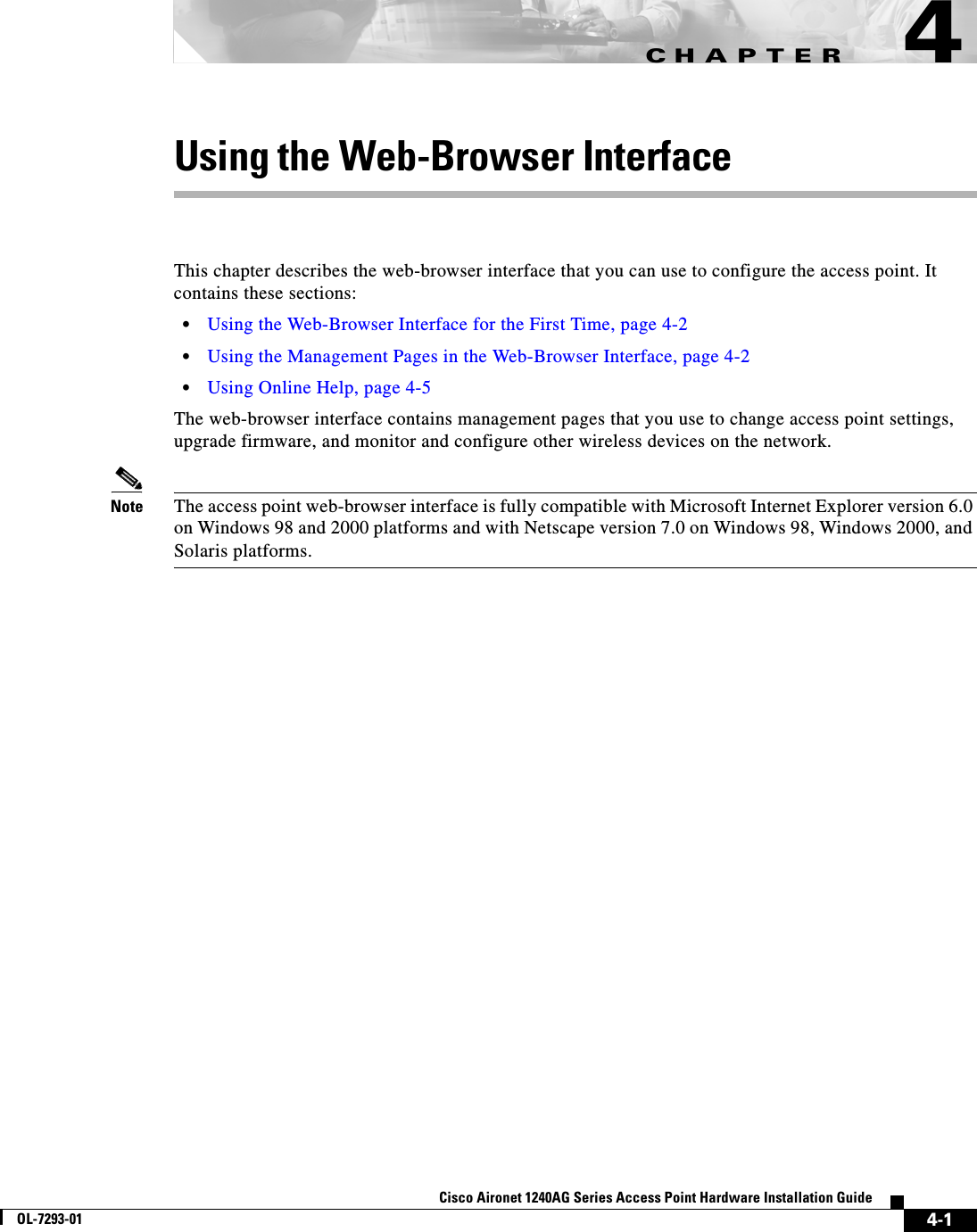 CHAPTER 4-1Cisco Aironet 1240AG Series Access Point Hardware Installation GuideOL-7293-014Using the Web-Browser InterfaceThis chapter describes the web-browser interface that you can use to configure the access point. It contains these sections:•Using the Web-Browser Interface for the First Time, page 4-2•Using the Management Pages in the Web-Browser Interface, page 4-2•Using Online Help, page 4-5The web-browser interface contains management pages that you use to change access point settings, upgrade firmware, and monitor and configure other wireless devices on the network.Note The access point web-browser interface is fully compatible with Microsoft Internet Explorer version 6.0 on Windows 98 and 2000 platforms and with Netscape version 7.0 on Windows 98, Windows 2000, and Solaris platforms.