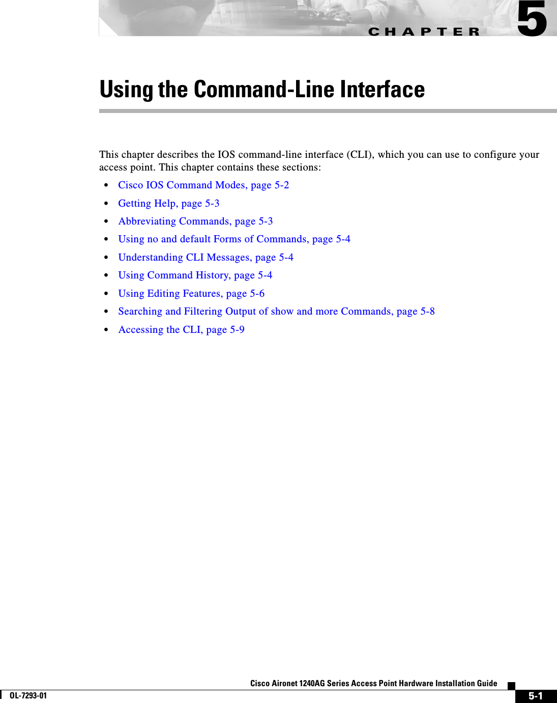 CHAPTER 5-1Cisco Aironet 1240AG Series Access Point Hardware Installation GuideOL-7293-015Using the Command-Line InterfaceThis chapter describes the IOS command-line interface (CLI), which you can use to configure your access point. This chapter contains these sections:•Cisco IOS Command Modes, page 5-2•Getting Help, page 5-3•Abbreviating Commands, page 5-3•Using no and default Forms of Commands, page 5-4•Understanding CLI Messages, page 5-4•Using Command History, page 5-4•Using Editing Features, page 5-6•Searching and Filtering Output of show and more Commands, page 5-8•Accessing the CLI, page 5-9