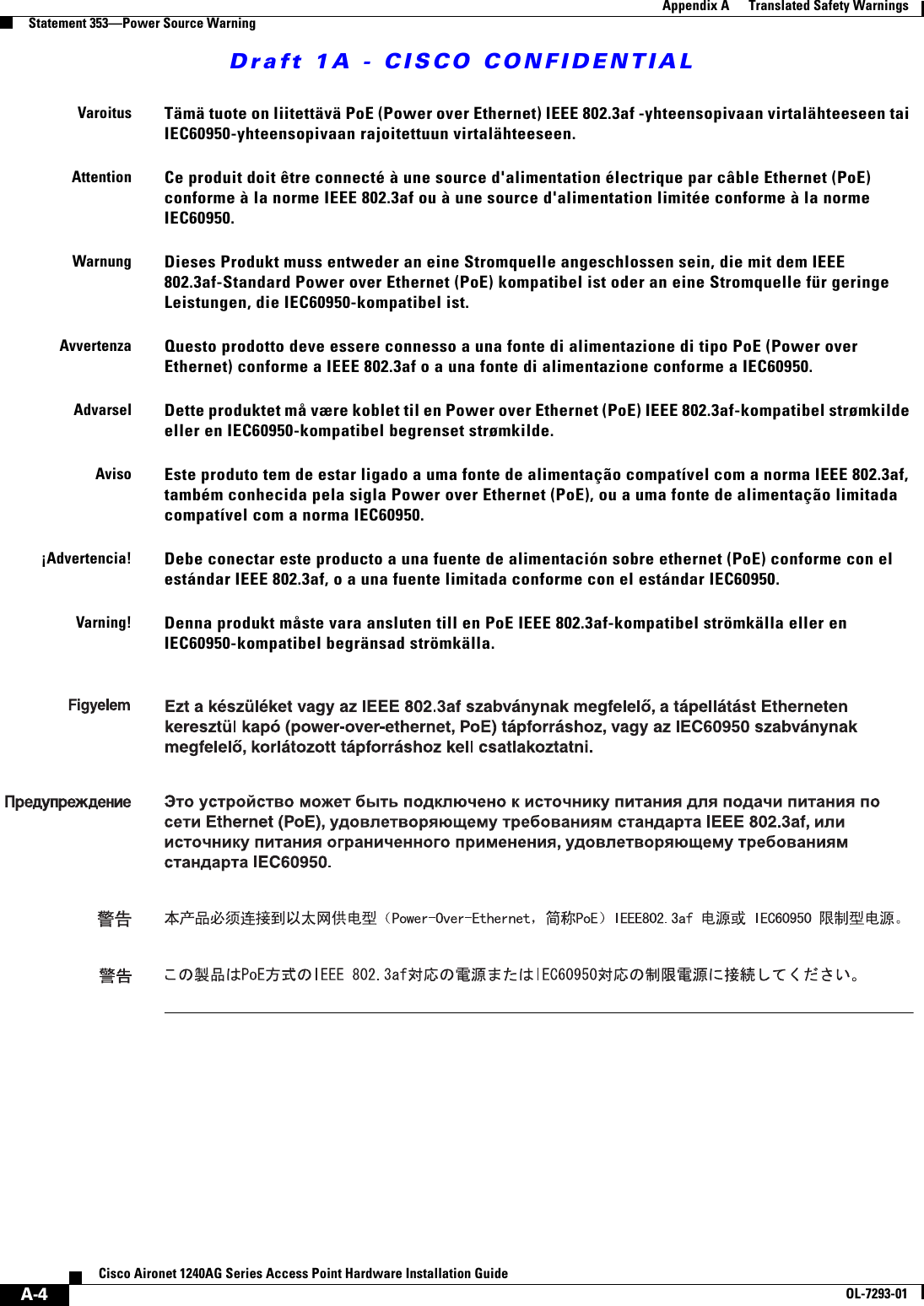 Draft 1A - CISCO CONFIDENTIALA-4Cisco Aironet 1240AG Series Access Point Hardware Installation GuideOL-7293-01Appendix A      Translated Safety WarningsStatement 353—Power Source WarningVaroitusTämä tuote on liitettävä PoE (Power over Ethernet) IEEE 802.3af -yhteensopivaan virtalähteeseen tai IEC60950-yhteensopivaan rajoitettuun virtalähteeseen.AttentionCe produit doit être connecté à une source d&apos;alimentation électrique par câble Ethernet (PoE) conforme à la norme IEEE 802.3af ou à une source d&apos;alimentation limitée conforme à la norme IEC60950.WarnungDieses Produkt muss entweder an eine Stromquelle angeschlossen sein, die mit dem IEEE 802.3af-Standard Power over Ethernet (PoE) kompatibel ist oder an eine Stromquelle für geringe Leistungen, die IEC60950-kompatibel ist.AvvertenzaQuesto prodotto deve essere connesso a una fonte di alimentazione di tipo PoE (Power over Ethernet) conforme a IEEE 802.3af o a una fonte di alimentazione conforme a IEC60950.AdvarselDette produktet må være koblet til en Power over Ethernet (PoE) IEEE 802.3af-kompatibel strømkilde eller en IEC60950-kompatibel begrenset strømkilde.AvisoEste produto tem de estar ligado a uma fonte de alimentação compatível com a norma IEEE 802.3af, também conhecida pela sigla Power over Ethernet (PoE), ou a uma fonte de alimentação limitada compatível com a norma IEC60950.¡Advertencia!Debe conectar este producto a una fuente de alimentación sobre ethernet (PoE) conforme con el estándar IEEE 802.3af, o a una fuente limitada conforme con el estándar IEC60950.Varning!Denna produkt måste vara ansluten till en PoE IEEE 802.3af-kompatibel strömkälla eller en IEC60950-kompatibel begränsad strömkälla.