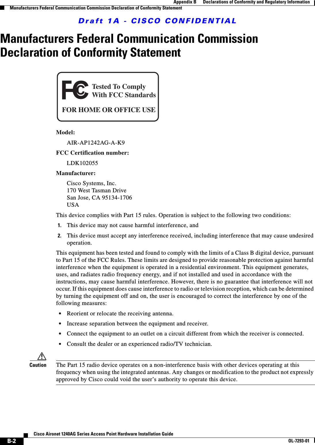 Draft 1A - CISCO CONFIDENTIALB-2Cisco Aironet 1240AG Series Access Point Hardware Installation GuideOL-7293-01Appendix B      Declarations of Conformity and Regulatory InformationManufacturers Federal Communication Commission Declaration of Conformity StatementManufacturers Federal Communication Commission Declaration of Conformity StatementModel:AIR-AP1242AG-A-K9 FCC Certification number: LDK102055 Manufacturer:Cisco Systems, Inc.170 West Tasman DriveSan Jose, CA 95134-1706USAThis device complies with Part 15 rules. Operation is subject to the following two conditions:1. This device may not cause harmful interference, and2. This device must accept any interference received, including interference that may cause undesired operation.This equipment has been tested and found to comply with the limits of a Class B digital device, pursuant to Part 15 of the FCC Rules. These limits are designed to provide reasonable protection against harmful interference when the equipment is operated in a residential environment. This equipment generates, uses, and radiates radio frequency energy, and if not installed and used in accordance with the instructions, may cause harmful interference. However, there is no guarantee that interference will not occur. If this equipment does cause interference to radio or television reception, which can be determined by turning the equipment off and on, the user is encouraged to correct the interference by one of the following measures:•Reorient or relocate the receiving antenna.•Increase separation between the equipment and receiver.•Connect the equipment to an outlet on a circuit different from which the receiver is connected.•Consult the dealer or an experienced radio/TV technician.Caution The Part 15 radio device operates on a non-interference basis with other devices operating at this frequency when using the integrated antennas. Any changes or modification to the product not expressly approved by Cisco could void the user’s authority to operate this device.Tested To ComplyWith FCC StandardsFOR HOME OR OFFICE USE