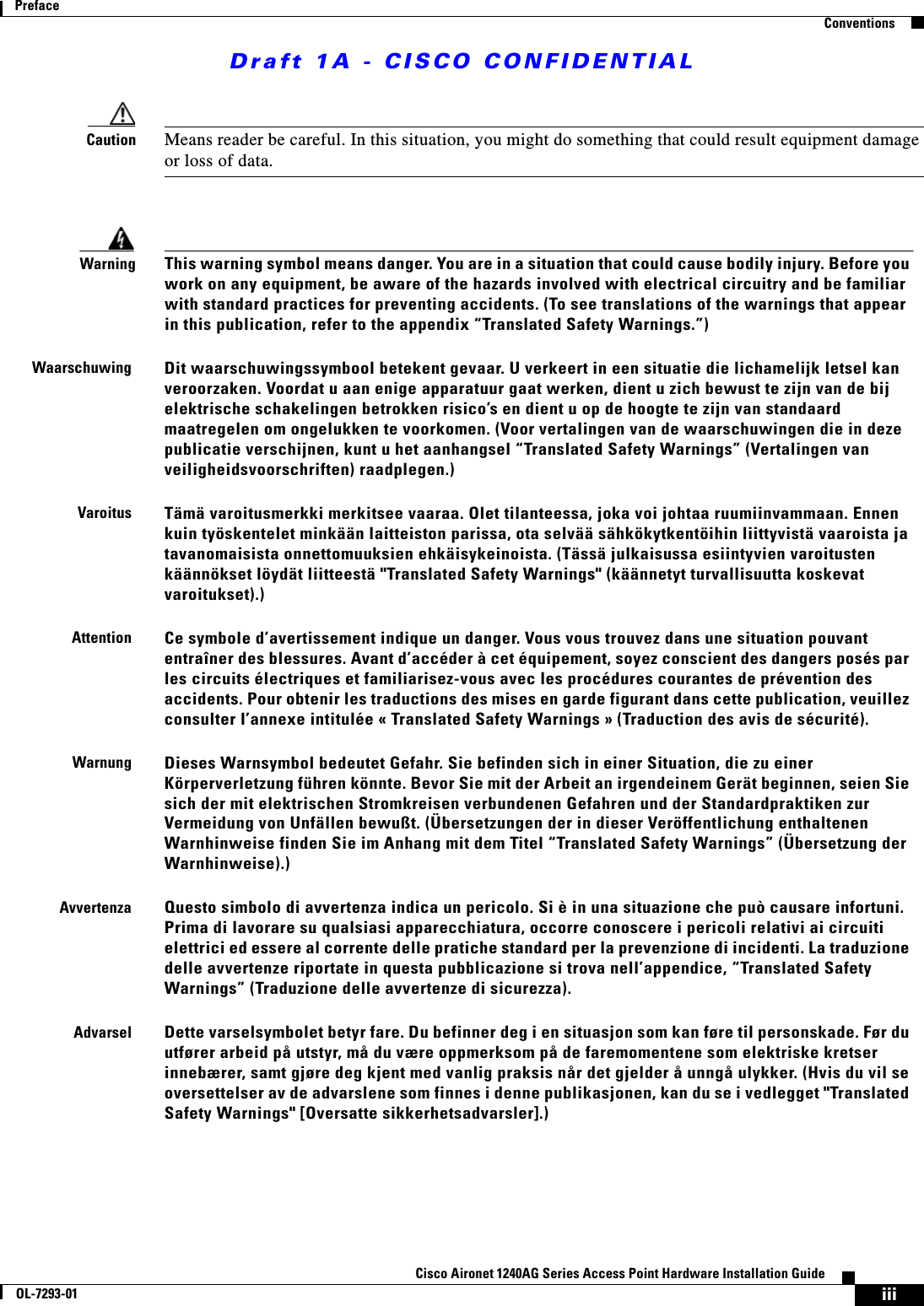 Draft 1A - CISCO CONFIDENTIALiiiCisco Aironet 1240AG Series Access Point Hardware Installation GuideOL-7293-01PrefaceConventionsCaution Means reader be careful. In this situation, you might do something that could result equipment damage or loss of data.WarningThis warning symbol means danger. You are in a situation that could cause bodily injury. Before you work on any equipment, be aware of the hazards involved with electrical circuitry and be familiar with standard practices for preventing accidents. (To see translations of the warnings that appear in this publication, refer to the appendix “Translated Safety Warnings.”)WaarschuwingDit waarschuwingssymbool betekent gevaar. U verkeert in een situatie die lichamelijk letsel kan veroorzaken. Voordat u aan enige apparatuur gaat werken, dient u zich bewust te zijn van de bij elektrische schakelingen betrokken risico’s en dient u op de hoogte te zijn van standaard maatregelen om ongelukken te voorkomen. (Voor vertalingen van de waarschuwingen die in deze publicatie verschijnen, kunt u het aanhangsel “Translated Safety Warnings” (Vertalingen van veiligheidsvoorschriften) raadplegen.)VaroitusTämä varoitusmerkki merkitsee vaaraa. Olet tilanteessa, joka voi johtaa ruumiinvammaan. Ennen kuin työskentelet minkään laitteiston parissa, ota selvää sähkökytkentöihin liittyvistä vaaroista ja tavanomaisista onnettomuuksien ehkäisykeinoista. (Tässä julkaisussa esiintyvien varoitusten käännökset löydät liitteestä &quot;Translated Safety Warnings&quot; (käännetyt turvallisuutta koskevat varoitukset).)AttentionCe symbole d’avertissement indique un danger. Vous vous trouvez dans une situation pouvant entraîner des blessures. Avant d’accéder à cet équipement, soyez conscient des dangers posés par les circuits électriques et familiarisez-vous avec les procédures courantes de prévention des accidents. Pour obtenir les traductions des mises en garde figurant dans cette publication, veuillez consulter l’annexe intitulée « Translated Safety Warnings » (Traduction des avis de sécurité).WarnungDieses Warnsymbol bedeutet Gefahr. Sie befinden sich in einer Situation, die zu einer Körperverletzung führen könnte. Bevor Sie mit der Arbeit an irgendeinem Gerät beginnen, seien Sie sich der mit elektrischen Stromkreisen verbundenen Gefahren und der Standardpraktiken zur Vermeidung von Unfällen bewußt. (Übersetzungen der in dieser Veröffentlichung enthaltenen Warnhinweise finden Sie im Anhang mit dem Titel “Translated Safety Warnings” (Übersetzung der Warnhinweise).)AvvertenzaQuesto simbolo di avvertenza indica un pericolo. Si è in una situazione che può causare infortuni. Prima di lavorare su qualsiasi apparecchiatura, occorre conoscere i pericoli relativi ai circuiti elettrici ed essere al corrente delle pratiche standard per la prevenzione di incidenti. La traduzione delle avvertenze riportate in questa pubblicazione si trova nell’appendice, “Translated Safety Warnings” (Traduzione delle avvertenze di sicurezza).AdvarselDette varselsymbolet betyr fare. Du befinner deg i en situasjon som kan føre til personskade. Før du utfører arbeid på utstyr, må du være oppmerksom på de faremomentene som elektriske kretser innebærer, samt gjøre deg kjent med vanlig praksis når det gjelder å unngå ulykker. (Hvis du vil se oversettelser av de advarslene som finnes i denne publikasjonen, kan du se i vedlegget &quot;Translated Safety Warnings&quot; [Oversatte sikkerhetsadvarsler].)