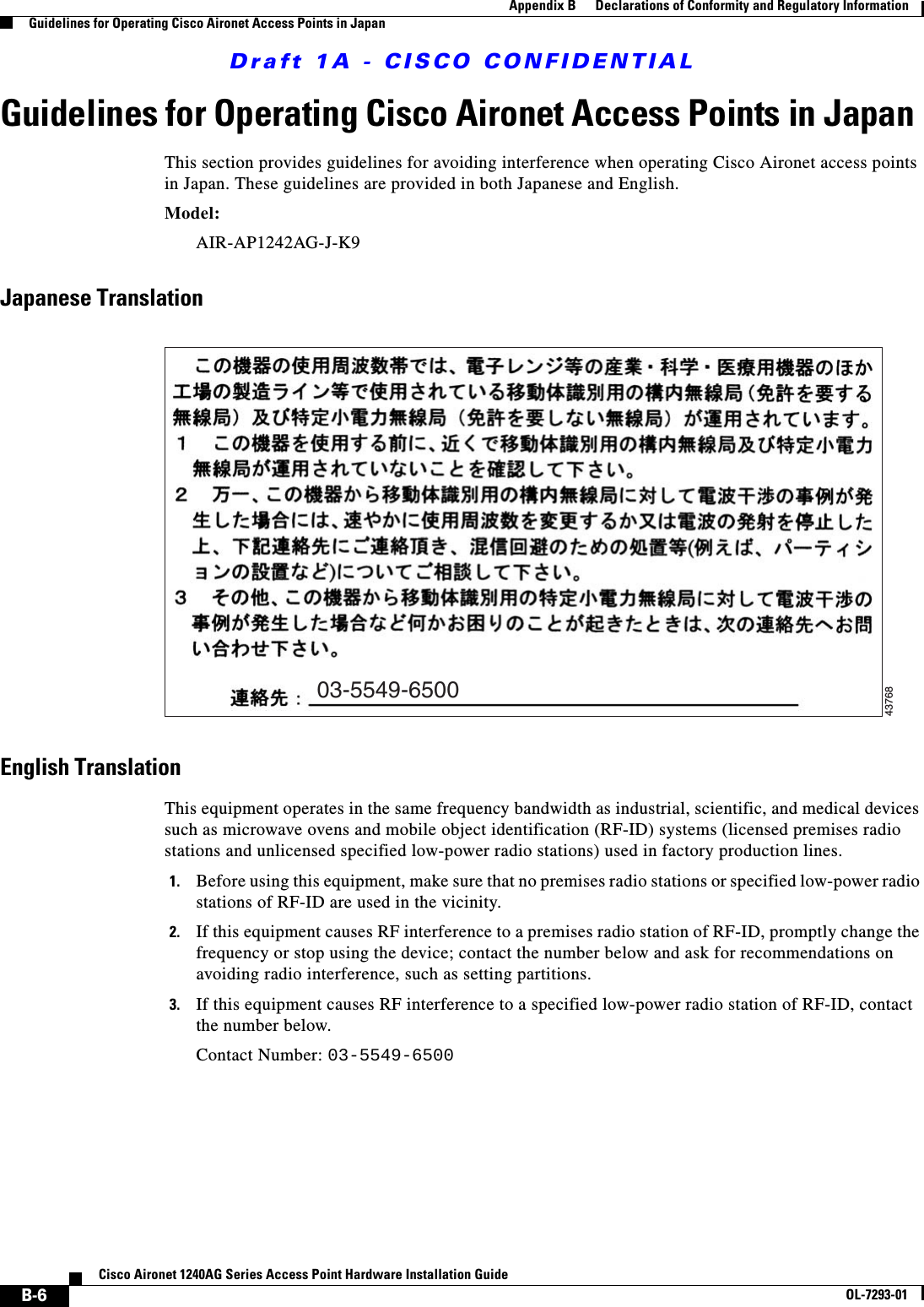 Draft 1A - CISCO CONFIDENTIALB-6Cisco Aironet 1240AG Series Access Point Hardware Installation GuideOL-7293-01Appendix B      Declarations of Conformity and Regulatory InformationGuidelines for Operating Cisco Aironet Access Points in JapanGuidelines for Operating Cisco Aironet Access Points in JapanThis section provides guidelines for avoiding interference when operating Cisco Aironet access points in Japan. These guidelines are provided in both Japanese and English.Model:AIR-AP1242AG-J-K9 Japanese TranslationEnglish TranslationThis equipment operates in the same frequency bandwidth as industrial, scientific, and medical devices such as microwave ovens and mobile object identification (RF-ID) systems (licensed premises radio stations and unlicensed specified low-power radio stations) used in factory production lines.1. Before using this equipment, make sure that no premises radio stations or specified low-power radio stations of RF-ID are used in the vicinity.2. If this equipment causes RF interference to a premises radio station of RF-ID, promptly change the frequency or stop using the device; contact the number below and ask for recommendations on avoiding radio interference, such as setting partitions.3. If this equipment causes RF interference to a specified low-power radio station of RF-ID, contact the number below.Contact Number: 03-5549-650003-5549-650043768