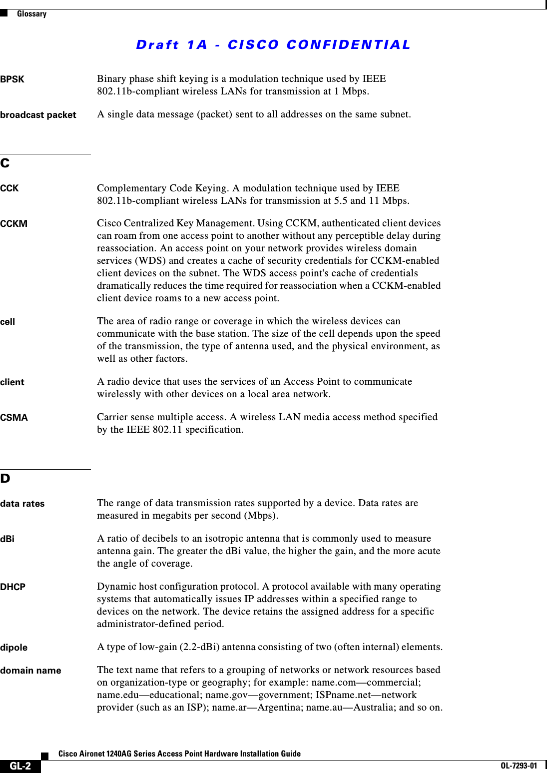 Draft 1A - CISCO CONFIDENTIALGlossaryGL-2Cisco Aironet 1240AG Series Access Point Hardware Installation GuideOL-7293-01BPSK Binary phase shift keying is a modulation technique used by IEEE 802.11b-compliant wireless LANs for transmission at 1 Mbps.broadcast packet A single data message (packet) sent to all addresses on the same subnet.CCCK Complementary Code Keying. A modulation technique used by IEEE 802.11b-compliant wireless LANs for transmission at 5.5 and 11 Mbps.CCKM Cisco Centralized Key Management. Using CCKM, authenticated client devices can roam from one access point to another without any perceptible delay during reassociation. An access point on your network provides wireless domain services (WDS) and creates a cache of security credentials for CCKM-enabled client devices on the subnet. The WDS access point&apos;s cache of credentials dramatically reduces the time required for reassociation when a CCKM-enabled client device roams to a new access point.cell The area of radio range or coverage in which the wireless devices can communicate with the base station. The size of the cell depends upon the speed of the transmission, the type of antenna used, and the physical environment, as well as other factors.client A radio device that uses the services of an Access Point to communicate wirelessly with other devices on a local area network.CSMA Carrier sense multiple access. A wireless LAN media access method specified by the IEEE 802.11 specification.Ddata rates The range of data transmission rates supported by a device. Data rates are measured in megabits per second (Mbps).dBi A ratio of decibels to an isotropic antenna that is commonly used to measure antenna gain. The greater the dBi value, the higher the gain, and the more acute the angle of coverage.DHCP Dynamic host configuration protocol. A protocol available with many operating systems that automatically issues IP addresses within a specified range to devices on the network. The device retains the assigned address for a specific administrator-defined period.dipole A type of low-gain (2.2-dBi) antenna consisting of two (often internal) elements.domain name The text name that refers to a grouping of networks or network resources based on organization-type or geography; for example: name.com—commercial; name.edu—educational; name.gov—government; ISPname.net—network provider (such as an ISP); name.ar—Argentina; name.au—Australia; and so on.