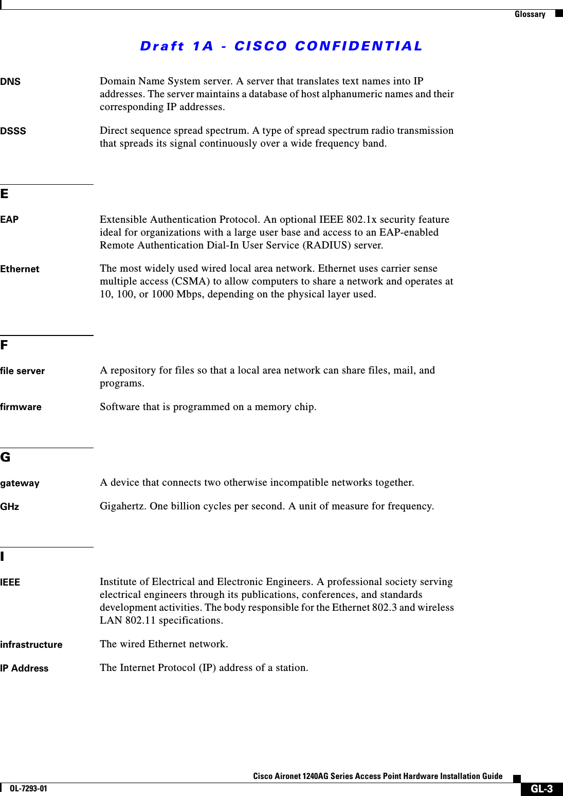 Draft 1A - CISCO CONFIDENTIALGlossaryGL-3Cisco Aironet 1240AG Series Access Point Hardware Installation GuideOL-7293-01DNS Domain Name System server. A server that translates text names into IP addresses. The server maintains a database of host alphanumeric names and their corresponding IP addresses.DSSS Direct sequence spread spectrum. A type of spread spectrum radio transmission that spreads its signal continuously over a wide frequency band.EEAP Extensible Authentication Protocol. An optional IEEE 802.1x security feature ideal for organizations with a large user base and access to an EAP-enabled Remote Authentication Dial-In User Service (RADIUS) server.Ethernet The most widely used wired local area network. Ethernet uses carrier sense multiple access (CSMA) to allow computers to share a network and operates at 10, 100, or 1000 Mbps, depending on the physical layer used.Ffile server A repository for files so that a local area network can share files, mail, and programs.firmware Software that is programmed on a memory chip.Ggateway A device that connects two otherwise incompatible networks together.GHz Gigahertz. One billion cycles per second. A unit of measure for frequency.IIEEE Institute of Electrical and Electronic Engineers. A professional society serving electrical engineers through its publications, conferences, and standards development activities. The body responsible for the Ethernet 802.3 and wireless LAN 802.11 specifications.infrastructure The wired Ethernet network.IP Address The Internet Protocol (IP) address of a station.