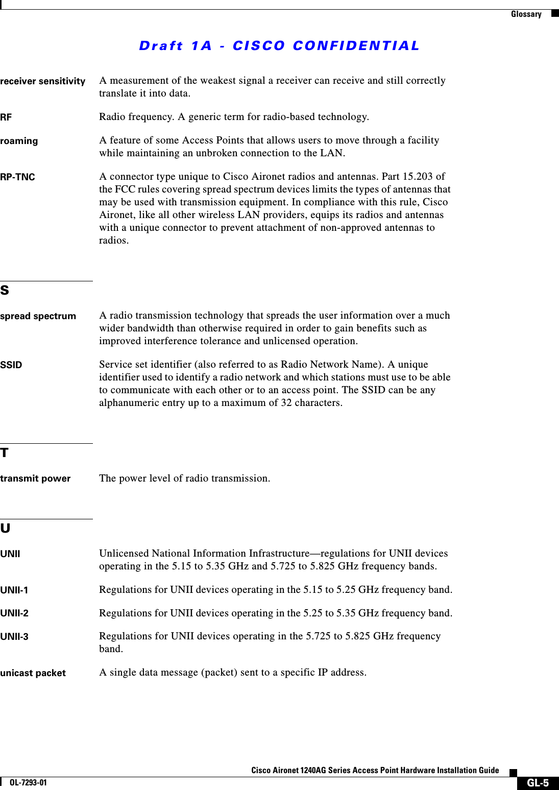 Draft 1A - CISCO CONFIDENTIALGlossaryGL-5Cisco Aironet 1240AG Series Access Point Hardware Installation GuideOL-7293-01receiver sensitivity A measurement of the weakest signal a receiver can receive and still correctly translate it into data.RF Radio frequency. A generic term for radio-based technology.roaming A feature of some Access Points that allows users to move through a facility while maintaining an unbroken connection to the LAN.RP-TNC A connector type unique to Cisco Aironet radios and antennas. Part 15.203 of the FCC rules covering spread spectrum devices limits the types of antennas that may be used with transmission equipment. In compliance with this rule, Cisco Aironet, like all other wireless LAN providers, equips its radios and antennas with a unique connector to prevent attachment of non-approved antennas to radios.Sspread spectrum A radio transmission technology that spreads the user information over a much wider bandwidth than otherwise required in order to gain benefits such as improved interference tolerance and unlicensed operation.SSID Service set identifier (also referred to as Radio Network Name). A unique identifier used to identify a radio network and which stations must use to be able to communicate with each other or to an access point. The SSID can be any alphanumeric entry up to a maximum of 32 characters.Ttransmit power The power level of radio transmission.UUNII Unlicensed National Information Infrastructure—regulations for UNII devices operating in the 5.15 to 5.35 GHz and 5.725 to 5.825 GHz frequency bands.UNII-1 Regulations for UNII devices operating in the 5.15 to 5.25 GHz frequency band.UNII-2 Regulations for UNII devices operating in the 5.25 to 5.35 GHz frequency band.UNII-3 Regulations for UNII devices operating in the 5.725 to 5.825 GHz frequency band.unicast packet A single data message (packet) sent to a specific IP address.