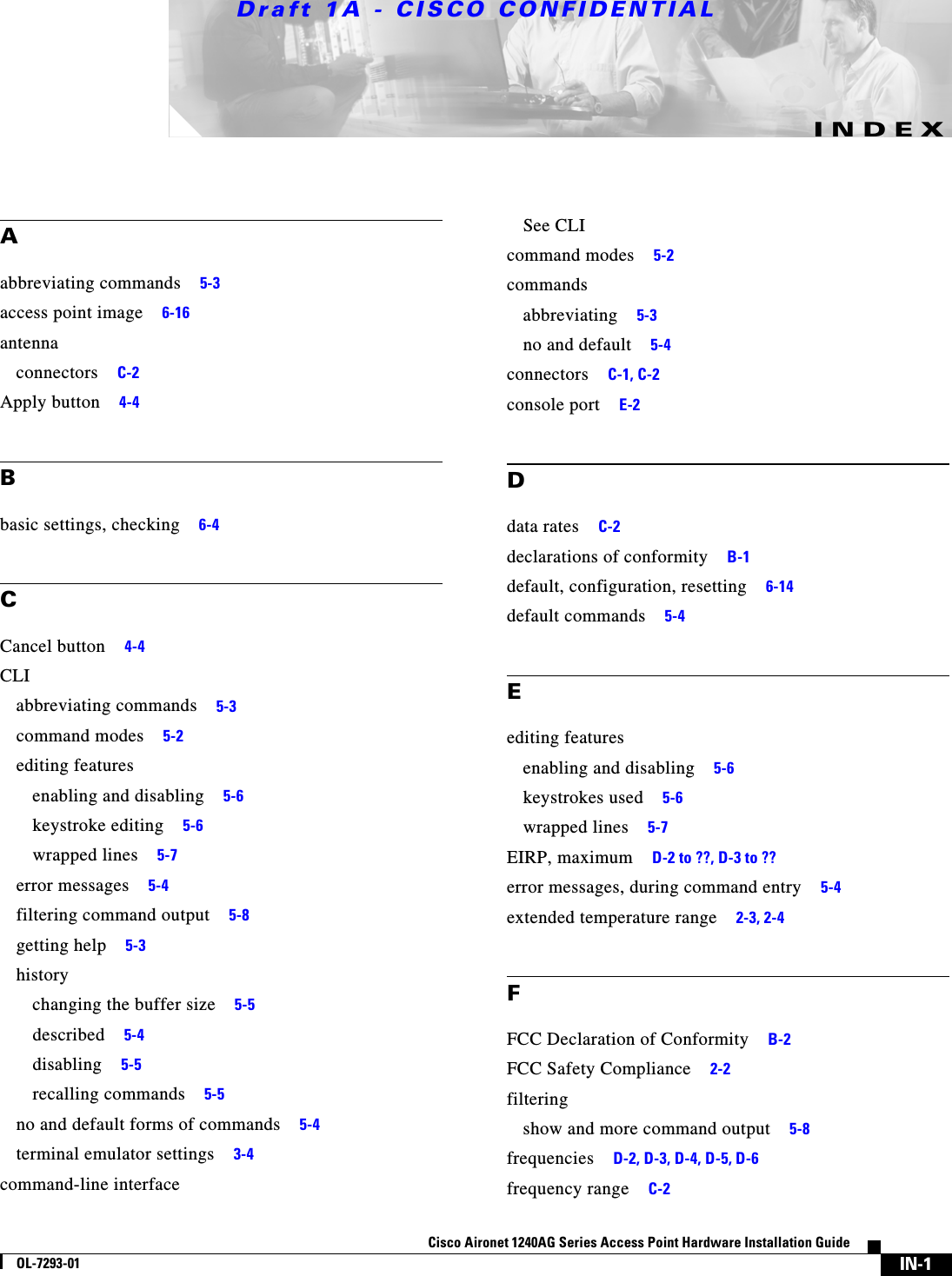 Draft 1A - CISCO CONFIDENTIALIN-1Cisco Aironet 1240AG Series Access Point Hardware Installation GuideOL-7293-01INDEXAabbreviating commands 5-3access point image 6-16antennaconnectors C-2Apply button 4-4Bbasic settings, checking 6-4CCancel button 4-4CLIabbreviating commands 5-3command modes 5-2editing featuresenabling and disabling 5-6keystroke editing 5-6wrapped lines 5-7error messages 5-4filtering command output 5-8getting help 5-3historychanging the buffer size 5-5described 5-4disabling 5-5recalling commands 5-5no and default forms of commands 5-4terminal emulator settings 3-4command-line interfaceSee CLIcommand modes 5-2commandsabbreviating 5-3no and default 5-4connectors C-1, C-2console port E-2Ddata rates C-2declarations of conformity B-1default, configuration, resetting 6-14default commands 5-4Eediting featuresenabling and disabling 5-6keystrokes used 5-6wrapped lines 5-7EIRP, maximum D-2 to ??, D-3 to ??error messages, during command entry 5-4extended temperature range 2-3, 2-4FFCC Declaration of Conformity B-2FCC Safety Compliance 2-2filteringshow and more command output 5-8frequencies D-2, D-3, D-4, D-5, D-6frequency range C-2