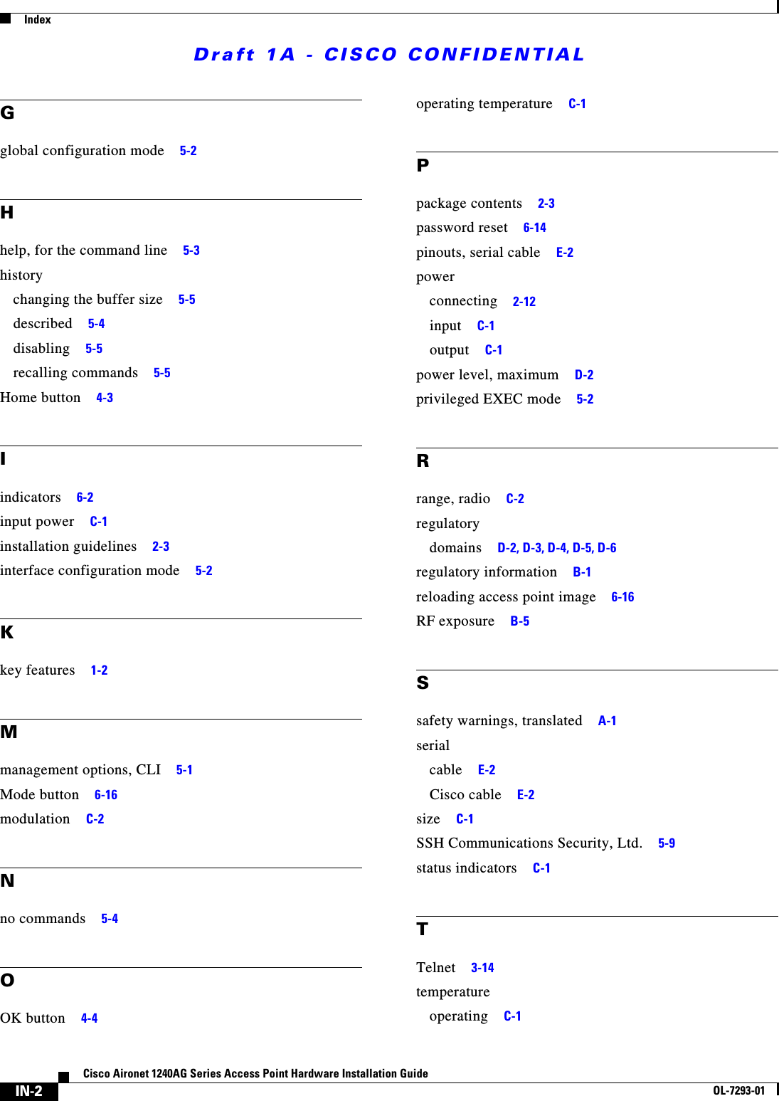 Draft 1A - CISCO CONFIDENTIALIndexIN-2Cisco Aironet 1240AG Series Access Point Hardware Installation GuideOL-7293-01Gglobal configuration mode 5-2Hhelp, for the command line 5-3historychanging the buffer size 5-5described 5-4disabling 5-5recalling commands 5-5Home button 4-3Iindicators 6-2input power C-1installation guidelines 2-3interface configuration mode 5-2Kkey features 1-2Mmanagement options, CLI 5-1Mode button 6-16modulation C-2Nno commands 5-4OOK button 4-4operating temperature C-1Ppackage contents 2-3password reset 6-14pinouts, serial cable E-2powerconnecting 2-12input C-1output C-1power level, maximum D-2privileged EXEC mode 5-2Rrange, radio C-2regulatorydomains D-2, D-3, D-4, D-5, D-6regulatory information B-1reloading access point image 6-16RF exposure B-5Ssafety warnings, translated A-1serialcable E-2Cisco cable E-2size C-1SSH Communications Security, Ltd. 5-9status indicators C-1TTelnet 3-14temperatureoperating C-1