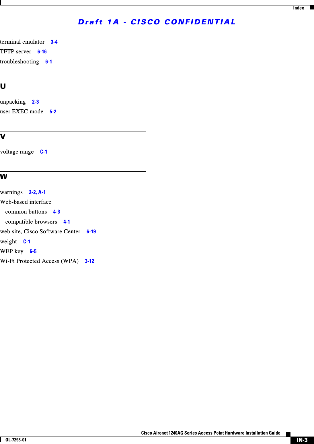 Draft 1A - CISCO CONFIDENTIALIndexIN-3Cisco Aironet 1240AG Series Access Point Hardware Installation GuideOL-7293-01terminal emulator 3-4TFTP server 6-16troubleshooting 6-1Uunpacking 2-3user EXEC mode 5-2Vvoltage range C-1Wwarnings 2-2, A-1Web-based interfacecommon buttons 4-3compatible browsers 4-1web site, Cisco Software Center 6-19weight C-1WEP key 6-5Wi-Fi Protected Access (WPA) 3-12