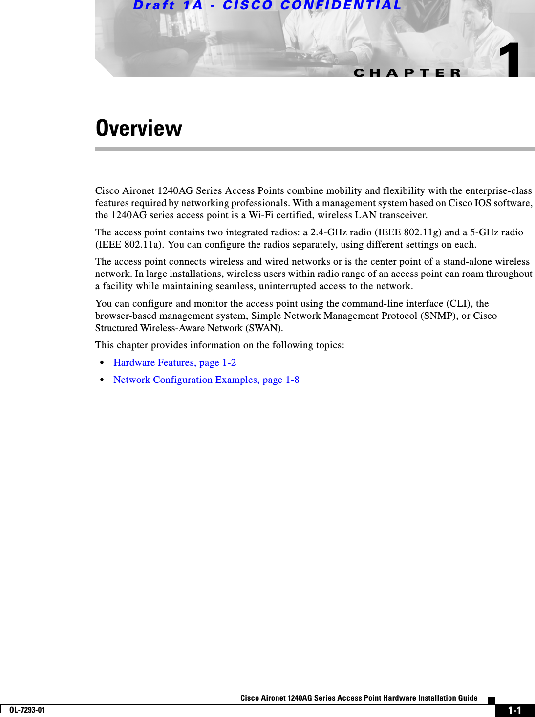 CHAPTERDraft 1A - CISCO CONFIDENTIAL1-1Cisco Aironet 1240AG Series Access Point Hardware Installation GuideOL-7293-011OverviewCisco Aironet 1240AG Series Access Points combine mobility and flexibility with the enterprise-class features required by networking professionals. With a management system based on Cisco IOS software, the 1240AG series access point is a Wi-Fi certified, wireless LAN transceiver. The access point contains two integrated radios: a 2.4-GHz radio (IEEE 802.11g) and a 5-GHz radio (IEEE 802.11a). You can configure the radios separately, using different settings on each.The access point connects wireless and wired networks or is the center point of a stand-alone wireless network. In large installations, wireless users within radio range of an access point can roam throughout a facility while maintaining seamless, uninterrupted access to the network.You can configure and monitor the access point using the command-line interface (CLI), the browser-based management system, Simple Network Management Protocol (SNMP), or Cisco Structured Wireless-Aware Network (SWAN). This chapter provides information on the following topics:•Hardware Features, page 1-2•Network Configuration Examples, page 1-8