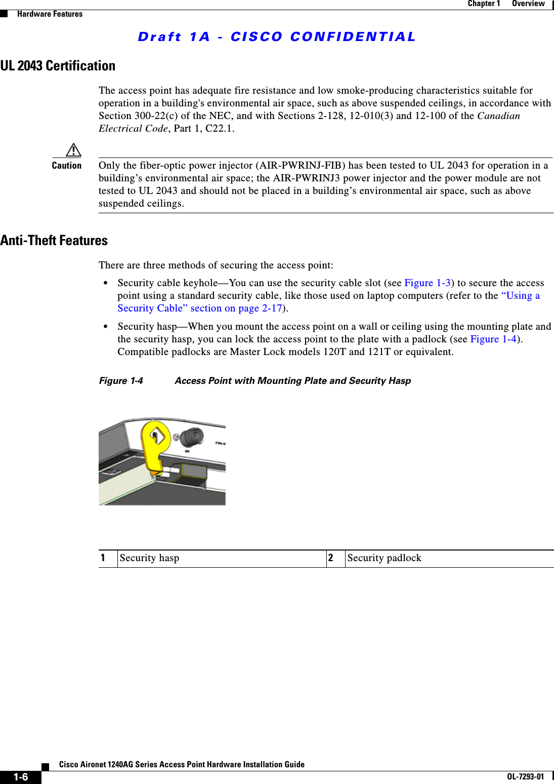 Draft 1A - CISCO CONFIDENTIAL1-6Cisco Aironet 1240AG Series Access Point Hardware Installation GuideOL-7293-01Chapter 1      OverviewHardware FeaturesUL 2043 CertificationThe access point has adequate fire resistance and low smoke-producing characteristics suitable for operation in a building&apos;s environmental air space, such as above suspended ceilings, in accordance with Section 300-22(c) of the NEC, and with Sections 2-128, 12-010(3) and 12-100 of the Canadian Electrical Code, Part 1, C22.1.Caution Only the fiber-optic power injector (AIR-PWRINJ-FIB) has been tested to UL 2043 for operation in a building’s environmental air space; the AIR-PWRINJ3 power injector and the power module are not tested to UL 2043 and should not be placed in a building’s environmental air space, such as above suspended ceilings.Anti-Theft FeaturesThere are three methods of securing the access point:•Security cable keyhole—You can use the security cable slot (see Figure 1-3) to secure the access point using a standard security cable, like those used on laptop computers (refer to the “Using a Security Cable” section on page 2-17).•Security hasp—When you mount the access point on a wall or ceiling using the mounting plate and the security hasp, you can lock the access point to the plate with a padlock (see Figure 1-4). Compatible padlocks are Master Lock models 120T and 121T or equivalent.Figure 1-4 Access Point with Mounting Plate and Security Hasp1Security hasp 2Security padlock