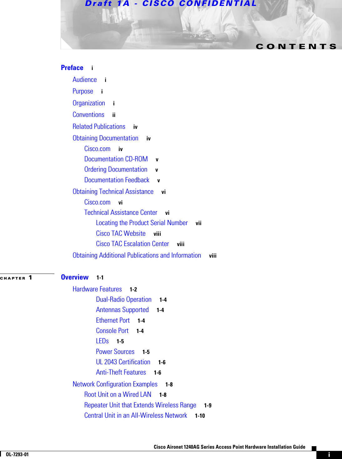 Draft 1A - CISCO CONFIDENTIALiCisco Aironet 1240AG Series Access Point Hardware Installation GuideOL-7293-01CONTENTSPreface iAudience iPurpose iOrganization iConventions iiRelated Publications ivObtaining Documentation ivCisco.com ivDocumentation CD-ROM vOrdering Documentation vDocumentation Feedback vObtaining Technical Assistance viCisco.com viTechnical Assistance Center viLocating the Product Serial Number viiCisco TAC Website viiiCisco TAC Escalation Center viiiObtaining Additional Publications and Information viiiCHAPTER 1Overview 1-1Hardware Features 1-2Dual-Radio Operation 1-4Antennas Supported 1-4Ethernet Port 1-4Console Port 1-4LEDs 1-5Power Sources 1-5UL 2043 Certification 1-6Anti-Theft Features 1-6Network Configuration Examples 1-8Root Unit on a Wired LAN 1-8Repeater Unit that Extends Wireless Range 1-9Central Unit in an All-Wireless Network 1-10