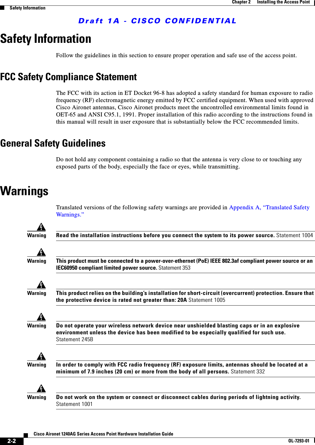 Draft 1A - CISCO CONFIDENTIAL2-2Cisco Aironet 1240AG Series Access Point Hardware Installation GuideOL-7293-01Chapter 2      Installing the Access PointSafety InformationSafety InformationFollow the guidelines in this section to ensure proper operation and safe use of the access point.FCC Safety Compliance StatementThe FCC with its action in ET Docket 96-8 has adopted a safety standard for human exposure to radio frequency (RF) electromagnetic energy emitted by FCC certified equipment. When used with approved Cisco Aironet antennas, Cisco Aironet products meet the uncontrolled environmental limits found in OET-65 and ANSI C95.1, 1991. Proper installation of this radio according to the instructions found in this manual will result in user exposure that is substantially below the FCC recommended limits.General Safety GuidelinesDo not hold any component containing a radio so that the antenna is very close to or touching any exposed parts of the body, especially the face or eyes, while transmitting.WarningsTranslated versions of the following safety warnings are provided in Appendix A, “Translated Safety Warnings.”WarningRead the installation instructions before you connect the system to its power source. Statement 1004WarningThis product must be connected to a power-over-ethernet (PoE) IEEE 802.3af compliant power source or an IEC60950 compliant limited power source. Statement 353WarningThis product relies on the building’s installation for short-circuit (overcurrent) protection. Ensure that the protective device is rated not greater than: 20A Statement 1005WarningDo not operate your wireless network device near unshielded blasting caps or in an explosive environment unless the device has been modified to be especially qualified for such use. Statement 245BWarningIn order to comply with FCC radio frequency (RF) exposure limits, antennas should be located at a minimum of 7.9 inches (20 cm) or more from the body of all persons. Statement 332WarningDo not work on the system or connect or disconnect cables during periods of lightning activity. Statement 1001