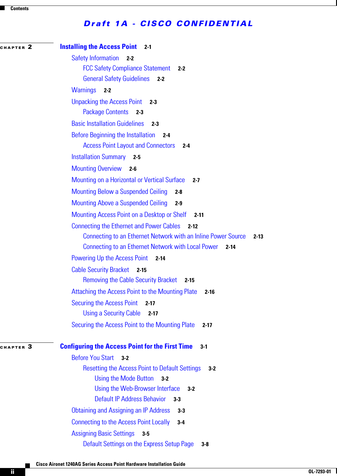 Draft 1A - CISCO CONFIDENTIALContentsiiCisco Aironet 1240AG Series Access Point Hardware Installation GuideOL-7293-01CHAPTER 2Installing the Access Point 2-1Safety Information 2-2FCC Safety Compliance Statement 2-2General Safety Guidelines 2-2Warnings 2-2Unpacking the Access Point 2-3Package Contents 2-3Basic Installation Guidelines 2-3Before Beginning the Installation 2-4Access Point Layout and Connectors 2-4Installation Summary 2-5Mounting Overview 2-6Mounting on a Horizontal or Vertical Surface 2-7Mounting Below a Suspended Ceiling 2-8Mounting Above a Suspended Ceiling 2-9Mounting Access Point on a Desktop or Shelf 2-11Connecting the Ethernet and Power Cables 2-12Connecting to an Ethernet Network with an Inline Power Source 2-13Connecting to an Ethernet Network with Local Power 2-14Powering Up the Access Point 2-14Cable Security Bracket 2-15Removing the Cable Security Bracket 2-15Attaching the Access Point to the Mounting Plate 2-16Securing the Access Point 2-17Using a Security Cable 2-17Securing the Access Point to the Mounting Plate 2-17CHAPTER 3Configuring the Access Point for the First Time 3-1Before You Start 3-2Resetting the Access Point to Default Settings 3-2Using the Mode Button 3-2Using the Web-Browser Interface 3-2Default IP Address Behavior 3-3Obtaining and Assigning an IP Address 3-3Connecting to the Access Point Locally 3-4Assigning Basic Settings 3-5Default Settings on the Express Setup Page 3-8