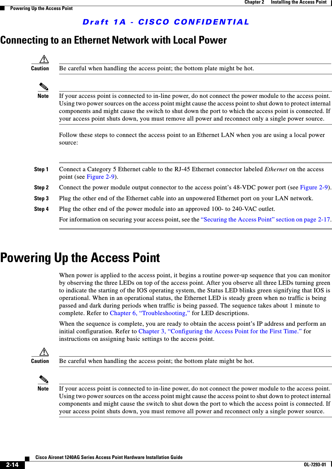 Draft 1A - CISCO CONFIDENTIAL2-14Cisco Aironet 1240AG Series Access Point Hardware Installation GuideOL-7293-01Chapter 2      Installing the Access PointPowering Up the Access PointConnecting to an Ethernet Network with Local PowerCaution Be careful when handling the access point; the bottom plate might be hot.Note If your access point is connected to in-line power, do not connect the power module to the access point. Using two power sources on the access point might cause the access point to shut down to protect internal components and might cause the switch to shut down the port to which the access point is connected. If your access point shuts down, you must remove all power and reconnect only a single power source.Follow these steps to connect the access point to an Ethernet LAN when you are using a local power source:Step 1 Connect a Category 5 Ethernet cable to the RJ-45 Ethernet connector labeled Ethernet on the access point (see Figure 2-9). Step 2 Connect the power module output connector to the access point’s 48-VDC power port (see Figure 2-9).Step 3 Plug the other end of the Ethernet cable into an unpowered Ethernet port on your LAN network.Step 4 Plug the other end of the power module into an approved 100- to 240-VAC outlet.For information on securing your access point, see the “Securing the Access Point” section on page 2-17.Powering Up the Access Point When power is applied to the access point, it begins a routine power-up sequence that you can monitor by observing the three LEDs on top of the access point. After you observe all three LEDs turning green to indicate the starting of the IOS operating system, the Status LED blinks green signifying that IOS is operational. When in an operational status, the Ethernet LED is steady green when no traffic is being passed and dark during periods when traffic is being passed. The sequence takes about 1 minute to complete. Refer to Chapter 6, “Troubleshooting,” for LED descriptions.When the sequence is complete, you are ready to obtain the access point’s IP address and perform an initial configuration. Refer to Chapter 3, “Configuring the Access Point for the First Time.” for instructions on assigning basic settings to the access point.Caution Be careful when handling the access point; the bottom plate might be hot.Note If your access point is connected to in-line power, do not connect the power module to the access point. Using two power sources on the access point might cause the access point to shut down to protect internal components and might cause the switch to shut down the port to which the access point is connected. If your access point shuts down, you must remove all power and reconnect only a single power source.