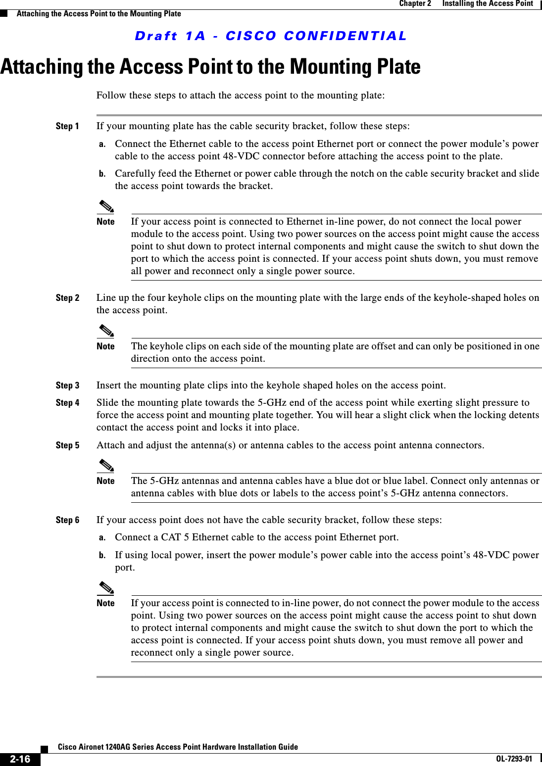 Draft 1A - CISCO CONFIDENTIAL2-16Cisco Aironet 1240AG Series Access Point Hardware Installation GuideOL-7293-01Chapter 2      Installing the Access PointAttaching the Access Point to the Mounting PlateAttaching the Access Point to the Mounting PlateFollow these steps to attach the access point to the mounting plate:Step 1 If your mounting plate has the cable security bracket, follow these steps:a. Connect the Ethernet cable to the access point Ethernet port or connect the power module’s power cable to the access point 48-VDC connector before attaching the access point to the plate.b. Carefully feed the Ethernet or power cable through the notch on the cable security bracket and slide the access point towards the bracket.Note If your access point is connected to Ethernet in-line power, do not connect the local power module to the access point. Using two power sources on the access point might cause the access point to shut down to protect internal components and might cause the switch to shut down the port to which the access point is connected. If your access point shuts down, you must remove all power and reconnect only a single power source.Step 2 Line up the four keyhole clips on the mounting plate with the large ends of the keyhole-shaped holes on the access point.Note The keyhole clips on each side of the mounting plate are offset and can only be positioned in one direction onto the access point.Step 3 Insert the mounting plate clips into the keyhole shaped holes on the access point.Step 4 Slide the mounting plate towards the 5-GHz end of the access point while exerting slight pressure to force the access point and mounting plate together. You will hear a slight click when the locking detents contact the access point and locks it into place.Step 5 Attach and adjust the antenna(s) or antenna cables to the access point antenna connectors.Note The 5-GHz antennas and antenna cables have a blue dot or blue label. Connect only antennas or antenna cables with blue dots or labels to the access point’s 5-GHz antenna connectors.Step 6 If your access point does not have the cable security bracket, follow these steps:a. Connect a CAT 5 Ethernet cable to the access point Ethernet port.b. If using local power, insert the power module’s power cable into the access point’s 48-VDC power port.Note If your access point is connected to in-line power, do not connect the power module to the access point. Using two power sources on the access point might cause the access point to shut down to protect internal components and might cause the switch to shut down the port to which the access point is connected. If your access point shuts down, you must remove all power and reconnect only a single power source.