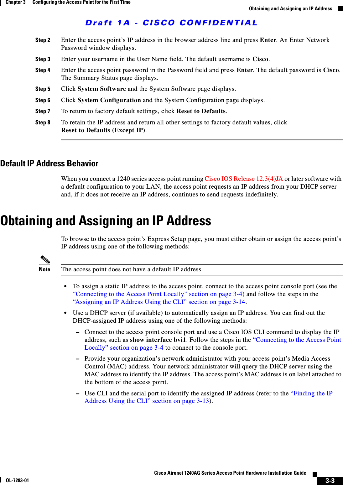 Draft 1A - CISCO CONFIDENTIAL3-3Cisco Aironet 1240AG Series Access Point Hardware Installation GuideOL-7293-01Chapter 3      Configuring the Access Point for the First TimeObtaining and Assigning an IP AddressStep 2 Enter the access point’s IP address in the browser address line and press Enter. An Enter Network Password window displays.Step 3 Enter your username in the User Name field. The default username is Cisco.Step 4 Enter the access point password in the Password field and press Enter. The default password is Cisco. The Summary Status page displays.Step 5 Click System Software and the System Software page displays.Step 6 Click System Configuration and the System Configuration page displays.Step 7 To return to factory default settings, click Reset to Defaults.Step 8 To retain the IP address and return all other settings to factory default values, clickReset to Defaults (Except IP).Default IP Address BehaviorWhen you connect a 1240 series access point running Cisco IOS Release 12.3(4)JA or later software with a default configuration to your LAN, the access point requests an IP address from your DHCP server and, if it does not receive an IP address, continues to send requests indefinitely.Obtaining and Assigning an IP AddressTo browse to the access point’s Express Setup page, you must either obtain or assign the access point’s IP address using one of the following methods:Note The access point does not have a default IP address.•To assign a static IP address to the access point, connect to the access point console port (see the “Connecting to the Access Point Locally” section on page 3-4) and follow the steps in the “Assigning an IP Address Using the CLI” section on page 3-14.•Use a DHCP server (if available) to automatically assign an IP address. You can find out the DHCP-assigned IP address using one of the following methods:–Connect to the access point console port and use a Cisco IOS CLI command to display the IP address, such as show interface bvi1. Follow the steps in the “Connecting to the Access Point Locally” section on page 3-4 to connect to the console port.–Provide your organization’s network administrator with your access point’s Media Access Control (MAC) address. Your network administrator will query the DHCP server using the MAC address to identify the IP address. The access point’s MAC address is on label attached to the bottom of the access point.–Use CLI and the serial port to identify the assigned IP address (refer to the “Finding the IP Address Using the CLI” section on page 3-13). 