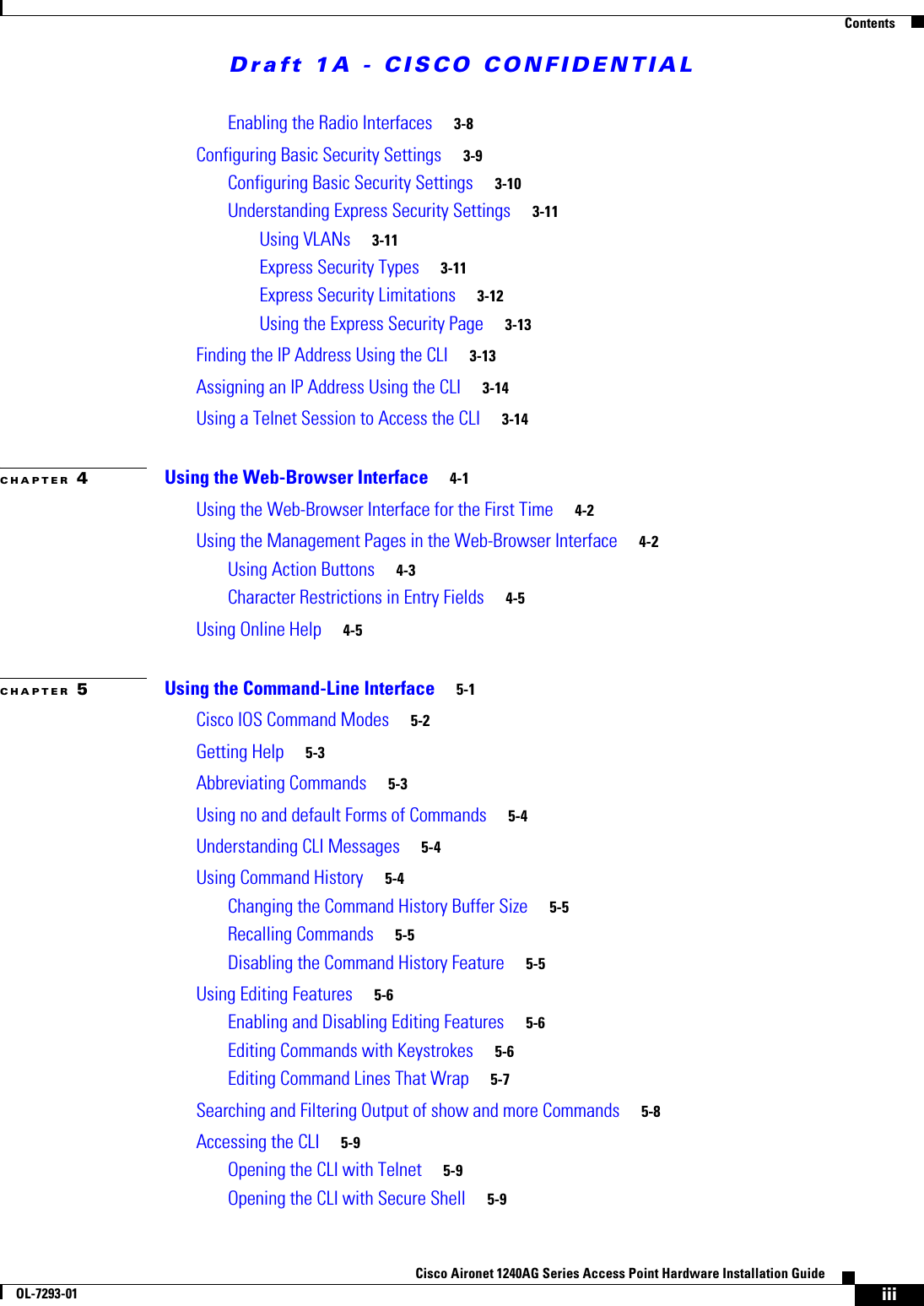 Draft 1A - CISCO CONFIDENTIALContentsiiiCisco Aironet 1240AG Series Access Point Hardware Installation GuideOL-7293-01Enabling the Radio Interfaces 3-8Configuring Basic Security Settings 3-9Configuring Basic Security Settings 3-10Understanding Express Security Settings 3-11Using VLANs 3-11Express Security Types 3-11Express Security Limitations 3-12Using the Express Security Page 3-13Finding the IP Address Using the CLI 3-13Assigning an IP Address Using the CLI 3-14Using a Telnet Session to Access the CLI 3-14CHAPTER 4Using the Web-Browser Interface 4-1Using the Web-Browser Interface for the First Time 4-2Using the Management Pages in the Web-Browser Interface 4-2Using Action Buttons 4-3Character Restrictions in Entry Fields 4-5Using Online Help 4-5CHAPTER 5Using the Command-Line Interface 5-1Cisco IOS Command Modes 5-2Getting Help 5-3Abbreviating Commands 5-3Using no and default Forms of Commands 5-4Understanding CLI Messages 5-4Using Command History 5-4Changing the Command History Buffer Size 5-5Recalling Commands 5-5Disabling the Command History Feature 5-5Using Editing Features 5-6Enabling and Disabling Editing Features 5-6Editing Commands with Keystrokes 5-6Editing Command Lines That Wrap 5-7Searching and Filtering Output of show and more Commands 5-8Accessing the CLI 5-9Opening the CLI with Telnet 5-9Opening the CLI with Secure Shell 5-9