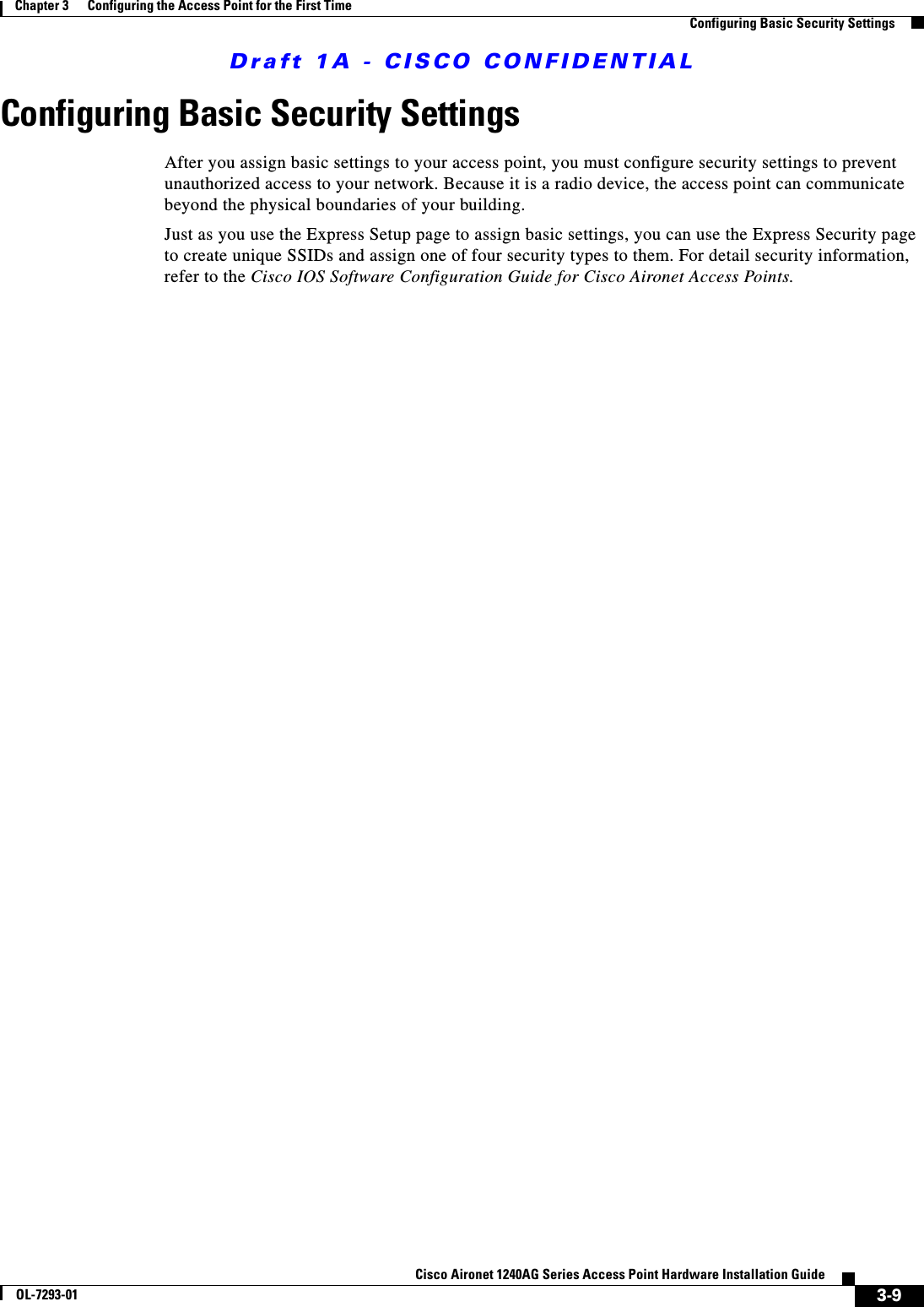 Draft 1A - CISCO CONFIDENTIAL3-9Cisco Aironet 1240AG Series Access Point Hardware Installation GuideOL-7293-01Chapter 3      Configuring the Access Point for the First TimeConfiguring Basic Security SettingsConfiguring Basic Security SettingsAfter you assign basic settings to your access point, you must configure security settings to prevent unauthorized access to your network. Because it is a radio device, the access point can communicate beyond the physical boundaries of your building. Just as you use the Express Setup page to assign basic settings, you can use the Express Security page to create unique SSIDs and assign one of four security types to them. For detail security information, refer to the Cisco IOS Software Configuration Guide for Cisco Aironet Access Points.