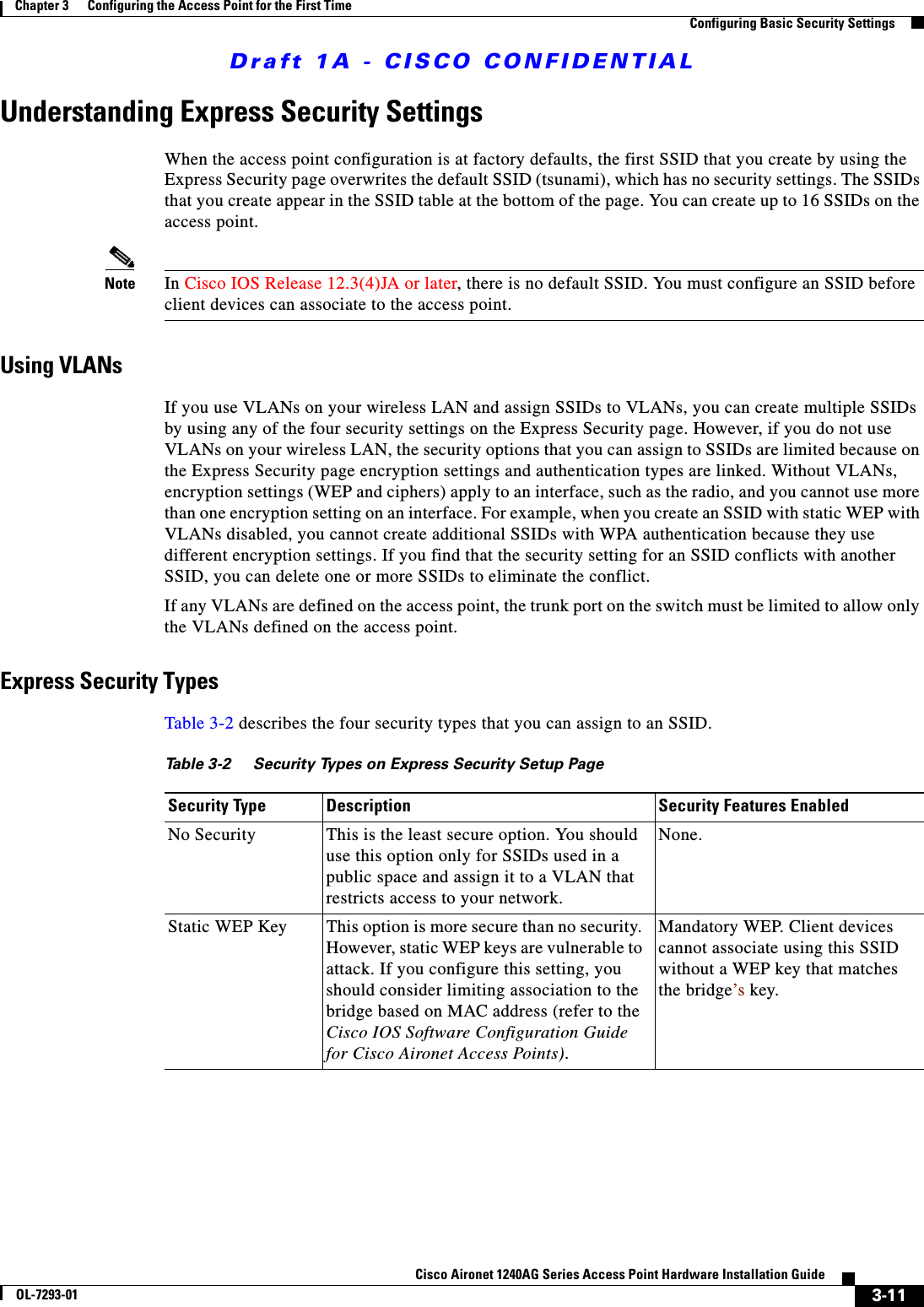 Draft 1A - CISCO CONFIDENTIAL3-11Cisco Aironet 1240AG Series Access Point Hardware Installation GuideOL-7293-01Chapter 3      Configuring the Access Point for the First TimeConfiguring Basic Security SettingsUnderstanding Express Security SettingsWhen the access point configuration is at factory defaults, the first SSID that you create by using the Express Security page overwrites the default SSID (tsunami), which has no security settings. The SSIDs that you create appear in the SSID table at the bottom of the page. You can create up to 16 SSIDs on the access point.Note In Cisco IOS Release 12.3(4)JA or later, there is no default SSID. You must configure an SSID before client devices can associate to the access point.Using VLANsIf you use VLANs on your wireless LAN and assign SSIDs to VLANs, you can create multiple SSIDs by using any of the four security settings on the Express Security page. However, if you do not use VLANs on your wireless LAN, the security options that you can assign to SSIDs are limited because on the Express Security page encryption settings and authentication types are linked. Without VLANs, encryption settings (WEP and ciphers) apply to an interface, such as the radio, and you cannot use more than one encryption setting on an interface. For example, when you create an SSID with static WEP with VLANs disabled, you cannot create additional SSIDs with WPA authentication because they use different encryption settings. If you find that the security setting for an SSID conflicts with another SSID, you can delete one or more SSIDs to eliminate the conflict.If any VLANs are defined on the access point, the trunk port on the switch must be limited to allow only the VLANs defined on the access point.Express Security TypesTable 3-2 describes the four security types that you can assign to an SSID.Ta b l e 3 - 2 S e c u ri t y  Ty p e s  o n  Express Security Setup PageSecurity Type Description Security Features EnabledNo Security This is the least secure option. You should use this option only for SSIDs used in a public space and assign it to a VLAN that restricts access to your network.None.Static WEP Key This option is more secure than no security. However, static WEP keys are vulnerable to attack. If you configure this setting, you should consider limiting association to the bridge based on MAC address (refer to the Cisco IOS Software Configuration Guide for Cisco Aironet Access Points).Mandatory WEP. Client devices cannot associate using this SSID without a WEP key that matches the bridge’s key.