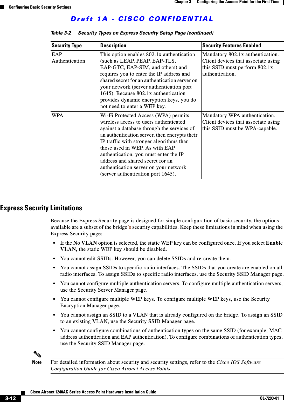 Draft 1A - CISCO CONFIDENTIAL3-12Cisco Aironet 1240AG Series Access Point Hardware Installation GuideOL-7293-01Chapter 3      Configuring the Access Point for the First TimeConfiguring Basic Security Settings28Express Security LimitationsBecause the Express Security page is designed for simple configuration of basic security, the options available are a subset of the bridge’s security capabilities. Keep these limitations in mind when using the Express Security page:•If the No VLAN option is selected, the static WEP key can be configured once. If you select Enable VLAN, the static WEP key should be disabled.•You cannot edit SSIDs. However, you can delete SSIDs and re-create them.•You cannot assign SSIDs to specific radio interfaces. The SSIDs that you create are enabled on all radio interfaces. To assign SSIDs to specific radio interfaces, use the Security SSID Manager page.•You cannot configure multiple authentication servers. To configure multiple authentication servers, use the Security Server Manager page.•You cannot configure multiple WEP keys. To configure multiple WEP keys, use the Security Encryption Manager page.•You cannot assign an SSID to a VLAN that is already configured on the bridge. To assign an SSID to an existing VLAN, use the Security SSID Manager page.•You cannot configure combinations of authentication types on the same SSID (for example, MAC address authentication and EAP authentication). To configure combinations of authentication types, use the Security SSID Manager page.Note For detailed information about security and security settings, refer to the Cisco IOS Software Configuration Guide for Cisco Aironet Access Points.EAP AuthenticationThis option enables 802.1x authentication (such as LEAP, PEAP, EAP-TLS, EAP-GTC, EAP-SIM, and others) and requires you to enter the IP address and shared secret for an authentication server on your network (server authentication port 1645). Because 802.1x authentication provides dynamic encryption keys, you do not need to enter a WEP key.Mandatory 802.1x authentication. Client devices that associate using this SSID must perform 802.1x authentication.WPA Wi-Fi Protected Access (WPA) permits wireless access to users authenticated against a database through the services of an authentication server, then encrypts their IP traffic with stronger algorithms than those used in WEP. As with EAP authentication, you must enter the IP address and shared secret for an authentication server on your network (server authentication port 1645).Mandatory WPA authentication. Client devices that associate using this SSID must be WPA-capable.Table 3-2 Security Types on Express Security Setup Page (continued)Security Type Description Security Features Enabled