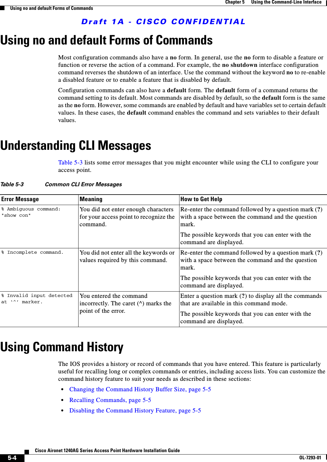 Draft 1A - CISCO CONFIDENTIAL5-4Cisco Aironet 1240AG Series Access Point Hardware Installation GuideOL-7293-01Chapter 5      Using the Command-Line InterfaceUsing no and default Forms of CommandsUsing no and default Forms of CommandsMost configuration commands also have a no form. In general, use the no form to disable a feature or function or reverse the action of a command. For example, the no shutdown interface configuration command reverses the shutdown of an interface. Use the command without the keyword no to re-enable a disabled feature or to enable a feature that is disabled by default. Configuration commands can also have a default form. The default form of a command returns the command setting to its default. Most commands are disabled by default, so the default form is the same as the no form. However, some commands are enabled by default and have variables set to certain default values. In these cases, the default command enables the command and sets variables to their default values.Understanding CLI MessagesTable 5-3 lists some error messages that you might encounter while using the CLI to configure your access point.Using Command HistoryThe IOS provides a history or record of commands that you have entered. This feature is particularly useful for recalling long or complex commands or entries, including access lists. You can customize the command history feature to suit your needs as described in these sections:•Changing the Command History Buffer Size, page 5-5•Recalling Commands, page 5-5•Disabling the Command History Feature, page 5-5Table 5-3 Common CLI Error MessagesError Message Meaning How to Get Help% Ambiguous command: &quot;show con&quot;You did not enter enough characters for your access point to recognize the command.Re-enter the command followed by a question mark (?) with a space between the command and the question mark.The possible keywords that you can enter with the command are displayed.% Incomplete command. You did not enter all the keywords or values required by this command.Re-enter the command followed by a question mark (?) with a space between the command and the question mark.The possible keywords that you can enter with the command are displayed.% Invalid input detected at ‘^’ marker.You entered the command incorrectly. The caret (^) marks the point of the error.Enter a question mark (?) to display all the commands that are available in this command mode.The possible keywords that you can enter with the command are displayed.