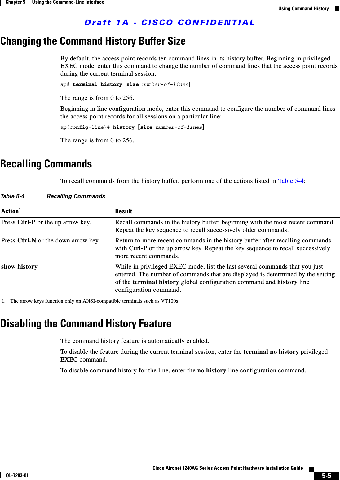 Draft 1A - CISCO CONFIDENTIAL5-5Cisco Aironet 1240AG Series Access Point Hardware Installation GuideOL-7293-01Chapter 5      Using the Command-Line InterfaceUsing Command HistoryChanging the Command History Buffer SizeBy default, the access point records ten command lines in its history buffer. Beginning in privileged EXEC mode, enter this command to change the number of command lines that the access point records during the current terminal session: ap# terminal history [size number-of-lines]The range is from 0 to 256.Beginning in line configuration mode, enter this command to configure the number of command lines the access point records for all sessions on a particular line:ap(config-line)# history [size number-of-lines]The range is from 0 to 256.Recalling CommandsTo recall commands from the history buffer, perform one of the actions listed in Table 5-4:Disabling the Command History FeatureThe command history feature is automatically enabled. To disable the feature during the current terminal session, enter the terminal no history privileged EXEC command. To disable command history for the line, enter the no history line configuration command.Table 5-4 Recalling CommandsAction11. The arrow keys function only on ANSI-compatible terminals such as VT100s.ResultPress Ctrl-P or the up arrow key. Recall commands in the history buffer, beginning with the most recent command. Repeat the key sequence to recall successively older commands.Press Ctrl-N or the down arrow key. Return to more recent commands in the history buffer after recalling commands with Ctrl-P or the up arrow key. Repeat the key sequence to recall successively more recent commands. show history While in privileged EXEC mode, list the last several commands that you just entered. The number of commands that are displayed is determined by the setting of the terminal history global configuration command and history line configuration command.