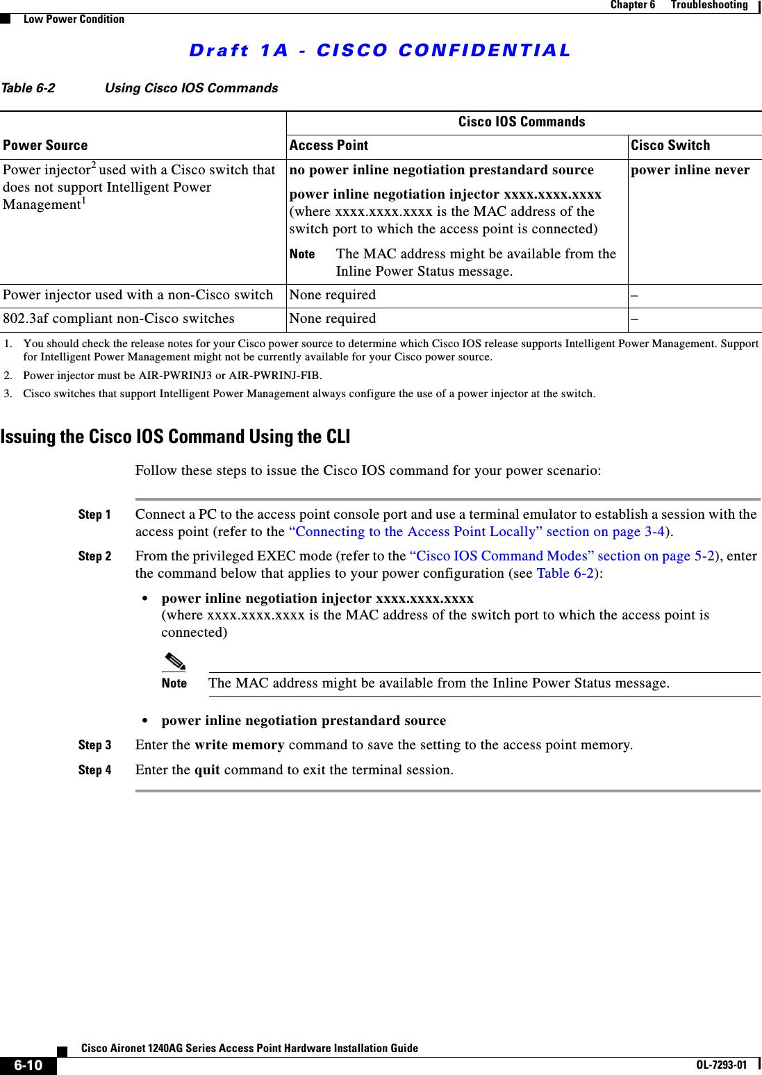 Draft 1A - CISCO CONFIDENTIAL6-10Cisco Aironet 1240AG Series Access Point Hardware Installation GuideOL-7293-01Chapter 6      TroubleshootingLow Power ConditionIssuing the Cisco IOS Command Using the CLIFollow these steps to issue the Cisco IOS command for your power scenario:Step 1 Connect a PC to the access point console port and use a terminal emulator to establish a session with the access point (refer to the “Connecting to the Access Point Locally” section on page 3-4).Step 2 From the privileged EXEC mode (refer to the “Cisco IOS Command Modes” section on page 5-2), enter the command below that applies to your power configuration (see Table 6-2):•power inline negotiation injector xxxx.xxxx.xxxx (where xxxx.xxxx.xxxx is the MAC address of the switch port to which the access point is connected)Note The MAC address might be available from the Inline Power Status message.•power inline negotiation prestandard sourceStep 3 Enter the write memory command to save the setting to the access point memory.Step 4 Enter the quit command to exit the terminal session.Power injector2 used with a Cisco switch that does not support Intelligent Power Management1no power inline negotiation prestandard sourcepower inline negotiation injector xxxx.xxxx.xxxx (where xxxx.xxxx.xxxx is the MAC address of the switch port to which the access point is connected) Note The MAC address might be available from the Inline Power Status message.power inline neverPower injector used with a non-Cisco switch None required – 802.3af compliant non-Cisco switches None required –1. You should check the release notes for your Cisco power source to determine which Cisco IOS release supports Intelligent Power Management. Support for Intelligent Power Management might not be currently available for your Cisco power source.2. Power injector must be AIR-PWRINJ3 or AIR-PWRINJ-FIB.3. Cisco switches that support Intelligent Power Management always configure the use of a power injector at the switch.Table 6-2 Using Cisco IOS CommandsPower SourceCisco IOS CommandsAccess Point Cisco Switch