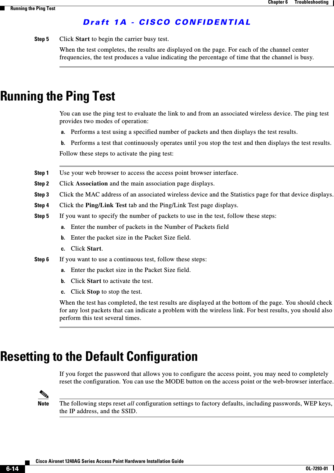 Draft 1A - CISCO CONFIDENTIAL6-14Cisco Aironet 1240AG Series Access Point Hardware Installation GuideOL-7293-01Chapter 6      TroubleshootingRunning the Ping TestStep 5 Click Start to begin the carrier busy test.When the test completes, the results are displayed on the page. For each of the channel center frequencies, the test produces a value indicating the percentage of time that the channel is busy. Running the Ping TestYou can use the ping test to evaluate the link to and from an associated wireless device. The ping test provides two modes of operation:a. Performs a test using a specified number of packets and then displays the test results.b. Performs a test that continuously operates until you stop the test and then displays the test results.Follow these steps to activate the ping test:Step 1 Use your web browser to access the access point browser interface.Step 2 Click Association and the main association page displays.Step 3 Click the MAC address of an associated wireless device and the Statistics page for that device displays.Step 4 Click the Ping/Link Test tab and the Ping/Link Test page displays.Step 5 If you want to specify the number of packets to use in the test, follow these steps:a. Enter the number of packets in the Number of Packets fieldb. Enter the packet size in the Packet Size field.c. Click Start.Step 6 If you want to use a continuous test, follow these steps:a. Enter the packet size in the Packet Size field.b. Click Start to activate the test.c. Click Stop to stop the test.When the test has completed, the test results are displayed at the bottom of the page. You should check for any lost packets that can indicate a problem with the wireless link. For best results, you should also perform this test several times.Resetting to the Default ConfigurationIf you forget the password that allows you to configure the access point, you may need to completely reset the configuration. You can use the MODE button on the access point or the web-browser interface.Note The following steps reset all configuration settings to factory defaults, including passwords, WEP keys, the IP address, and the SSID. 