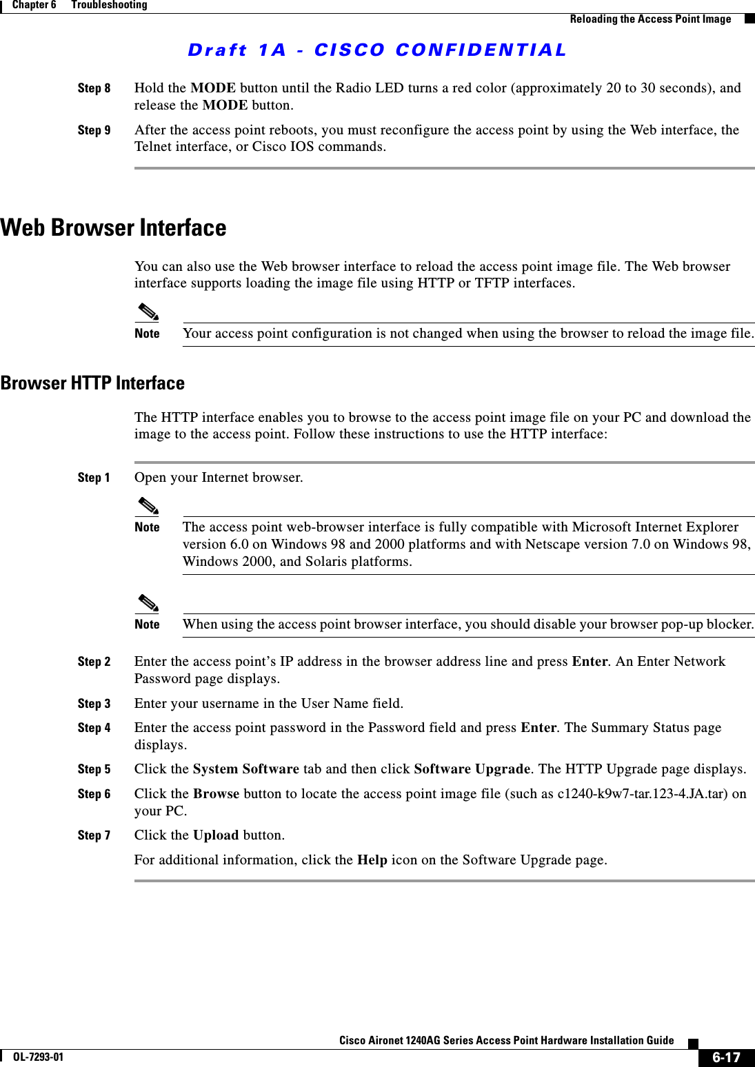 Draft 1A - CISCO CONFIDENTIAL6-17Cisco Aironet 1240AG Series Access Point Hardware Installation GuideOL-7293-01Chapter 6      TroubleshootingReloading the Access Point ImageStep 8 Hold the MODE button until the Radio LED turns a red color (approximately 20 to 30 seconds), and release the MODE button.Step 9 After the access point reboots, you must reconfigure the access point by using the Web interface, the Telnet interface, or Cisco IOS commands.Web Browser InterfaceYou can also use the Web browser interface to reload the access point image file. The Web browser interface supports loading the image file using HTTP or TFTP interfaces. Note Your access point configuration is not changed when using the browser to reload the image file.Browser HTTP InterfaceThe HTTP interface enables you to browse to the access point image file on your PC and download the image to the access point. Follow these instructions to use the HTTP interface:Step 1 Open your Internet browser. Note The access point web-browser interface is fully compatible with Microsoft Internet Explorer version 6.0 on Windows 98 and 2000 platforms and with Netscape version 7.0 on Windows 98, Windows 2000, and Solaris platforms.Note When using the access point browser interface, you should disable your browser pop-up blocker.Step 2 Enter the access point’s IP address in the browser address line and press Enter. An Enter Network Password page displays.Step 3 Enter your username in the User Name field.Step 4 Enter the access point password in the Password field and press Enter. The Summary Status page displays.Step 5 Click the System Software tab and then click Software Upgrade. The HTTP Upgrade page displays.Step 6 Click the Browse button to locate the access point image file (such as c1240-k9w7-tar.123-4.JA.tar) on your PC.Step 7 Click the Upload button.For additional information, click the Help icon on the Software Upgrade page. 