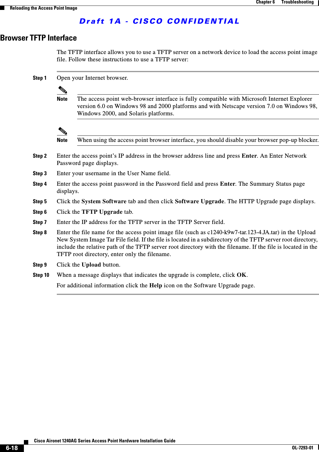 Draft 1A - CISCO CONFIDENTIAL6-18Cisco Aironet 1240AG Series Access Point Hardware Installation GuideOL-7293-01Chapter 6      TroubleshootingReloading the Access Point ImageBrowser TFTP InterfaceThe TFTP interface allows you to use a TFTP server on a network device to load the access point image file. Follow these instructions to use a TFTP server:Step 1 Open your Internet browser. Note The access point web-browser interface is fully compatible with Microsoft Internet Explorer version 6.0 on Windows 98 and 2000 platforms and with Netscape version 7.0 on Windows 98, Windows 2000, and Solaris platforms.Note When using the access point browser interface, you should disable your browser pop-up blocker.Step 2 Enter the access point’s IP address in the browser address line and press Enter. An Enter Network Password page displays.Step 3 Enter your username in the User Name field.Step 4 Enter the access point password in the Password field and press Enter. The Summary Status page displays.Step 5 Click the System Software tab and then click Software Upgrade. The HTTP Upgrade page displays.Step 6 Click the TFTP Upgrade tab. Step 7 Enter the IP address for the TFTP server in the TFTP Server field.Step 8 Enter the file name for the access point image file (such as c1240-k9w7-tar.123-4.JA.tar) in the Upload New System Image Tar File field. If the file is located in a subdirectory of the TFTP server root directory, include the relative path of the TFTP server root directory with the filename. If the file is located in the TFTP root directory, enter only the filename.Step 9 Click the Upload button.Step 10 When a message displays that indicates the upgrade is complete, click OK.For additional information click the Help icon on the Software Upgrade page. 