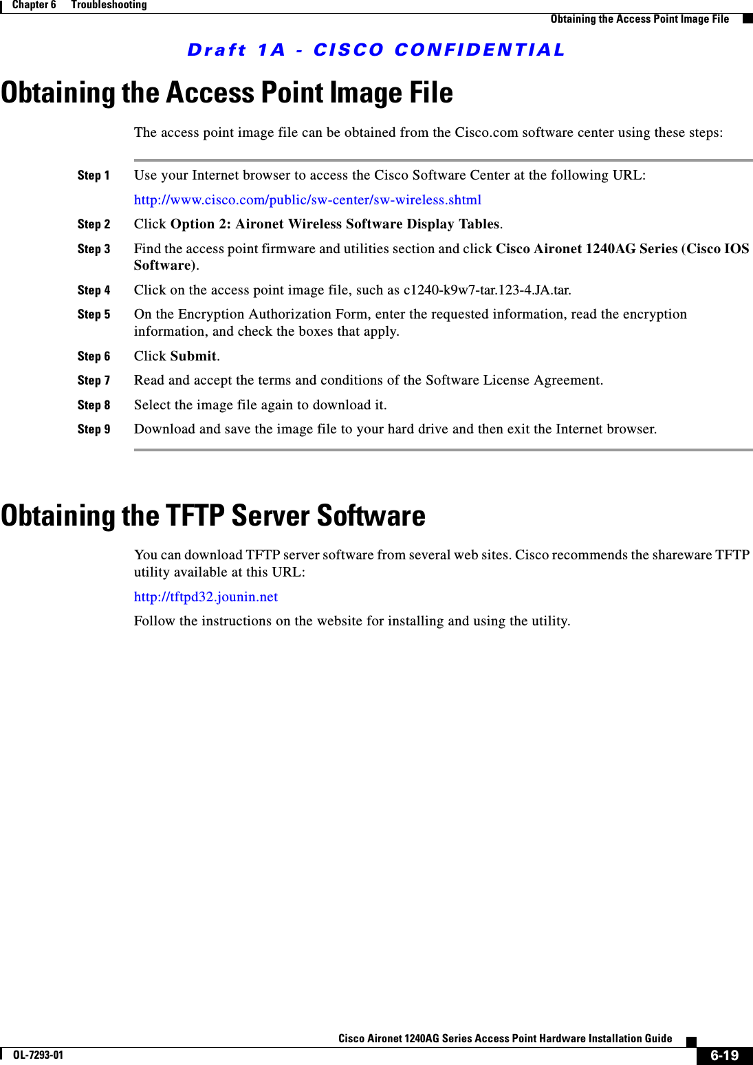 Draft 1A - CISCO CONFIDENTIAL6-19Cisco Aironet 1240AG Series Access Point Hardware Installation GuideOL-7293-01Chapter 6      TroubleshootingObtaining the Access Point Image FileObtaining the Access Point Image FileThe access point image file can be obtained from the Cisco.com software center using these steps:Step 1 Use your Internet browser to access the Cisco Software Center at the following URL:http://www.cisco.com/public/sw-center/sw-wireless.shtmlStep 2 Click Option 2: Aironet Wireless Software Display Tables.Step 3 Find the access point firmware and utilities section and click Cisco Aironet 1240AG Series (Cisco IOS Software).Step 4 Click on the access point image file, such as c1240-k9w7-tar.123-4.JA.tar. Step 5 On the Encryption Authorization Form, enter the requested information, read the encryption information, and check the boxes that apply.Step 6 Click Submit.Step 7 Read and accept the terms and conditions of the Software License Agreement.Step 8 Select the image file again to download it.Step 9 Download and save the image file to your hard drive and then exit the Internet browser. Obtaining the TFTP Server SoftwareYou can download TFTP server software from several web sites. Cisco recommends the shareware TFTP utility available at this URL:http://tftpd32.jounin.netFollow the instructions on the website for installing and using the utility.