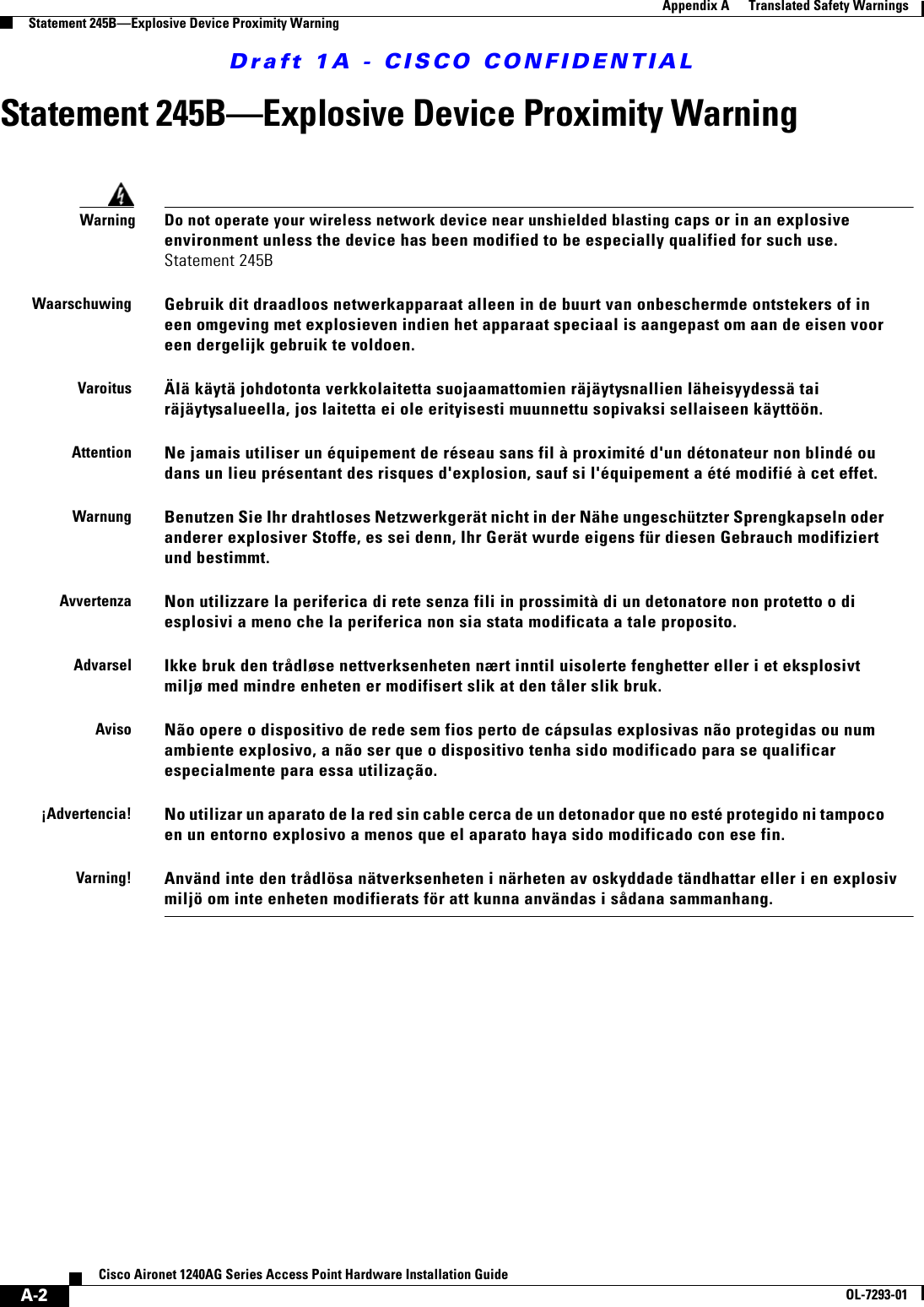 Draft 1A - CISCO CONFIDENTIALA-2Cisco Aironet 1240AG Series Access Point Hardware Installation GuideOL-7293-01Appendix A      Translated Safety WarningsStatement 245B—Explosive Device Proximity WarningStatement 245B—Explosive Device Proximity WarningWarningDo not operate your wireless network device near unshielded blasting caps or in an explosive environment unless the device has been modified to be especially qualified for such use. Statement 245BWaarschuwingGebruik dit draadloos netwerkapparaat alleen in de buurt van onbeschermde ontstekers of in een omgeving met explosieven indien het apparaat speciaal is aangepast om aan de eisen voor een dergelijk gebruik te voldoen.VaroitusÄlä käytä johdotonta verkkolaitetta suojaamattomien räjäytysnallien läheisyydessä tai räjäytysalueella, jos laitetta ei ole erityisesti muunnettu sopivaksi sellaiseen käyttöön. AttentionNe jamais utiliser un équipement de réseau sans fil à proximité d&apos;un détonateur non blindé ou dans un lieu présentant des risques d&apos;explosion, sauf si l&apos;équipement a été modifié à cet effet.WarnungBenutzen Sie Ihr drahtloses Netzwerkgerät nicht in der Nähe ungeschützter Sprengkapseln oder anderer explosiver Stoffe, es sei denn, Ihr Gerät wurde eigens für diesen Gebrauch modifiziert und bestimmt.AvvertenzaNon utilizzare la periferica di rete senza fili in prossimità di un detonatore non protetto o di esplosivi a meno che la periferica non sia stata modificata a tale proposito.AdvarselIkke bruk den trådløse nettverksenheten nært inntil uisolerte fenghetter eller i et eksplosivt miljø med mindre enheten er modifisert slik at den tåler slik bruk.AvisoNão opere o dispositivo de rede sem fios perto de cápsulas explosivas não protegidas ou num ambiente explosivo, a não ser que o dispositivo tenha sido modificado para se qualificar especialmente para essa utilização.¡Advertencia!No utilizar un aparato de la red sin cable cerca de un detonador que no esté protegido ni tampoco en un entorno explosivo a menos que el aparato haya sido modificado con ese fin.Varning!Använd inte den trådlösa nätverksenheten i närheten av oskyddade tändhattar eller i en explosiv miljö om inte enheten modifierats för att kunna användas i sådana sammanhang.