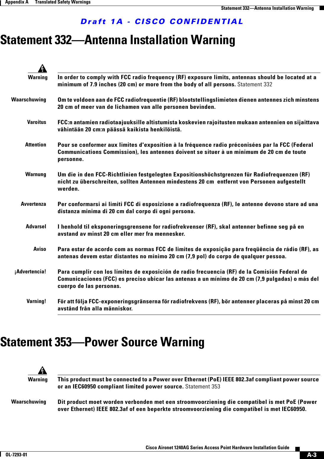 Draft 1A - CISCO CONFIDENTIALA-3Cisco Aironet 1240AG Series Access Point Hardware Installation GuideOL-7293-01Appendix A      Translated Safety WarningsStatement 332—Antenna Installation WarningStatement 332—Antenna Installation Warning Statement 353—Power Source WarningWarningIn order to comply with FCC radio frequency (RF) exposure limits, antennas should be located at a minimum of 7.9 inches (20 cm) or more from the body of all persons. Statement 332WaarschuwingOm te voldoen aan de FCC radiofrequentie (RF) blootstellingslimieten dienen antennes zich minstens 20 cm of meer van de lichamen van alle personen bevinden.VaroitusFCC:n antamien radiotaajuuksille altistumista koskevien rajoitusten mukaan antennien on sijaittava vähintään 20 cm:n päässä kaikista henkilöistä.AttentionPour se conformer aux limites d&apos;exposition à la fréquence radio préconisées par la FCC (Federal Communications Commission), les antennes doivent se situer à un minimum de 20 cm de toute personne.WarnungUm die in den FCC-Richtlinien festgelegten Expositionshöchstgrenzen für Radiofrequenzen (RF) nicht zu überschreiten, sollten Antennen mindestens 20 cm  entfernt von Personen aufgestellt werden.AvvertenzaPer conformarsi ai limiti FCC di esposizione a radiofrequenza (RF), le antenne devono stare ad una distanza minima di 20 cm dal corpo di ogni persona.AdvarselI henhold til eksponeringsgrensene for radiofrekvenser (RF), skal antenner befinne seg på en avstand av minst 20 cm eller mer fra mennesker.AvisoPara estar de acordo com as normas FCC de limites de exposição para freqüência de rádio (RF), as antenas devem estar distantes no mínimo 20 cm (7,9 pol) do corpo de qualquer pessoa.¡Advertencia!Para cumplir con los límites de exposición de radio frecuencia (RF) de la Comisión Federal de Comunicaciones (FCC) es preciso ubicar las antenas a un mínimo de 20 cm (7,9 pulgadas) o más del cuerpo de las personas.Varning!För att följa FCC-exponeringsgränserna för radiofrekvens (RF), bör antenner placeras på minst 20 cm avstånd från alla människor.WarningThis product must be connected to a Power over Ethernet (PoE) IEEE 802.3af compliant power source or an IEC60950 compliant limited power source. Statement 353WaarschuwingDit product moet worden verbonden met een stroomvoorziening die compatibel is met PoE (Power over Ethernet) IEEE 802.3af of een beperkte stroomvoorziening die compatibel is met IEC60950.