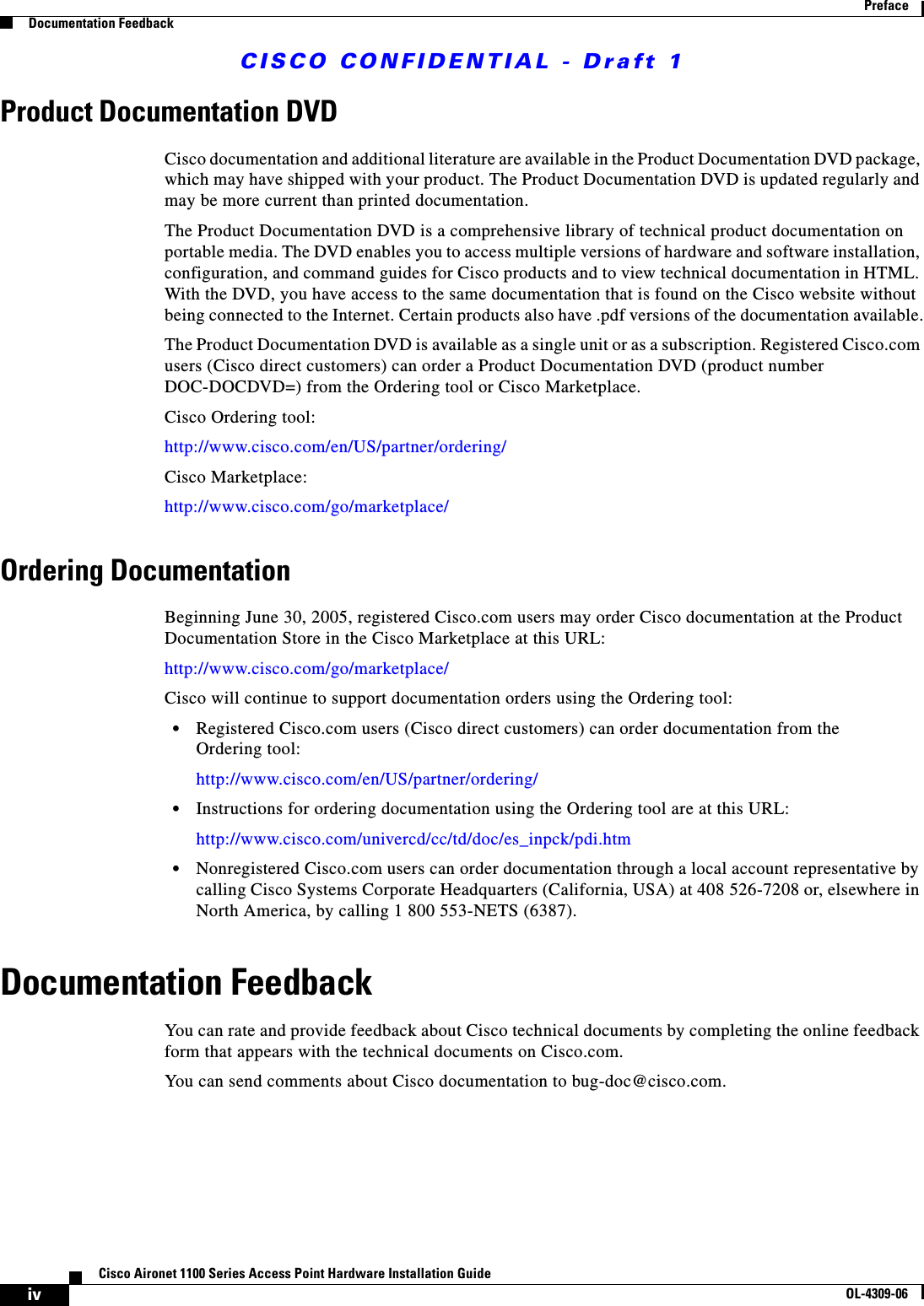 CISCO CONFIDENTIAL - Draft 1ivCisco Aironet 1100 Series Access Point Hardware Installation GuideOL-4309-06PrefaceDocumentation FeedbackProduct Documentation DVDCisco documentation and additional literature are available in the Product Documentation DVD package, which may have shipped with your product. The Product Documentation DVD is updated regularly and may be more current than printed documentation.The Product Documentation DVD is a comprehensive library of technical product documentation on portable media. The DVD enables you to access multiple versions of hardware and software installation, configuration, and command guides for Cisco products and to view technical documentation in HTML. With the DVD, you have access to the same documentation that is found on the Cisco website without being connected to the Internet. Certain products also have .pdf versions of the documentation available.The Product Documentation DVD is available as a single unit or as a subscription. Registered Cisco.com users (Cisco direct customers) can order a Product Documentation DVD (product number DOC-DOCDVD=) from the Ordering tool or Cisco Marketplace.Cisco Ordering tool:http://www.cisco.com/en/US/partner/ordering/Cisco Marketplace:http://www.cisco.com/go/marketplace/Ordering DocumentationBeginning June 30, 2005, registered Cisco.com users may order Cisco documentation at the Product Documentation Store in the Cisco Marketplace at this URL:http://www.cisco.com/go/marketplace/Cisco will continue to support documentation orders using the Ordering tool:•Registered Cisco.com users (Cisco direct customers) can order documentation from the Ordering tool:http://www.cisco.com/en/US/partner/ordering/•Instructions for ordering documentation using the Ordering tool are at this URL:http://www.cisco.com/univercd/cc/td/doc/es_inpck/pdi.htm•Nonregistered Cisco.com users can order documentation through a local account representative by calling Cisco Systems Corporate Headquarters (California, USA) at 408 526-7208 or, elsewhere in North America, by calling 1 800 553-NETS (6387).Documentation FeedbackYou can rate and provide feedback about Cisco technical documents by completing the online feedback form that appears with the technical documents on Cisco.com.You can send comments about Cisco documentation to bug-doc@cisco.com.