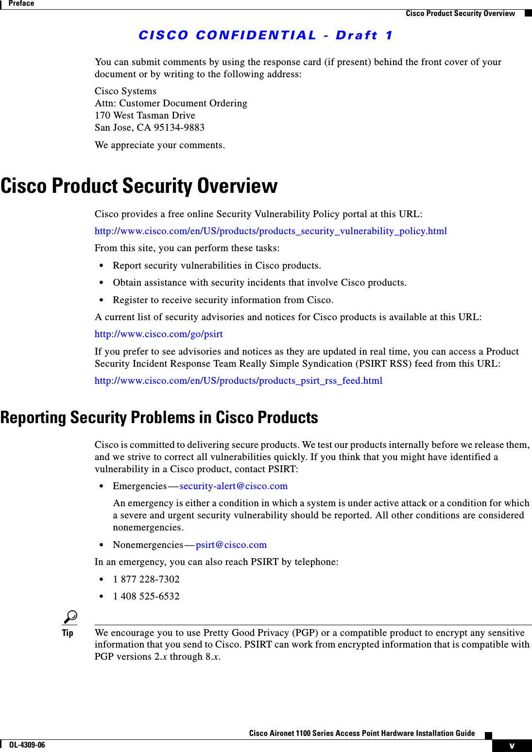 CISCO CONFIDENTIAL - Draft 1vCisco Aironet 1100 Series Access Point Hardware Installation GuideOL-4309-06PrefaceCisco Product Security OverviewYou can submit comments by using the response card (if present) behind the front cover of your document or by writing to the following address:Cisco SystemsAttn: Customer Document Ordering170 West Tasman DriveSan Jose, CA 95134-9883We appreciate your comments.Cisco Product Security OverviewCisco provides a free online Security Vulnerability Policy portal at this URL:http://www.cisco.com/en/US/products/products_security_vulnerability_policy.htmlFrom this site, you can perform these tasks:•Report security vulnerabilities in Cisco products.•Obtain assistance with security incidents that involve Cisco products.•Register to receive security information from Cisco.A current list of security advisories and notices for Cisco products is available at this URL:http://www.cisco.com/go/psirtIf you prefer to see advisories and notices as they are updated in real time, you can access a Product Security Incident Response Team Really Simple Syndication (PSIRT RSS) feed from this URL:http://www.cisco.com/en/US/products/products_psirt_rss_feed.htmlReporting Security Problems in Cisco ProductsCisco is committed to delivering secure products. We test our products internally before we release them, and we strive to correct all vulnerabilities quickly. If you think that you might have identified a vulnerability in a Cisco product, contact PSIRT:•Emergencies— security-alert@cisco.comAn emergency is either a condition in which a system is under active attack or a condition for which a severe and urgent security vulnerability should be reported. All other conditions are considered nonemergencies.•Nonemergencies— psirt@cisco.comIn an emergency, you can also reach PSIRT by telephone:•1 877 228-7302•1 408 525-6532Tip We encourage you to use Pretty Good Privacy (PGP) or a compatible product to encrypt any sensitive information that you send to Cisco. PSIRT can work from encrypted information that is compatible with PGP versions 2.x through 8.x. 