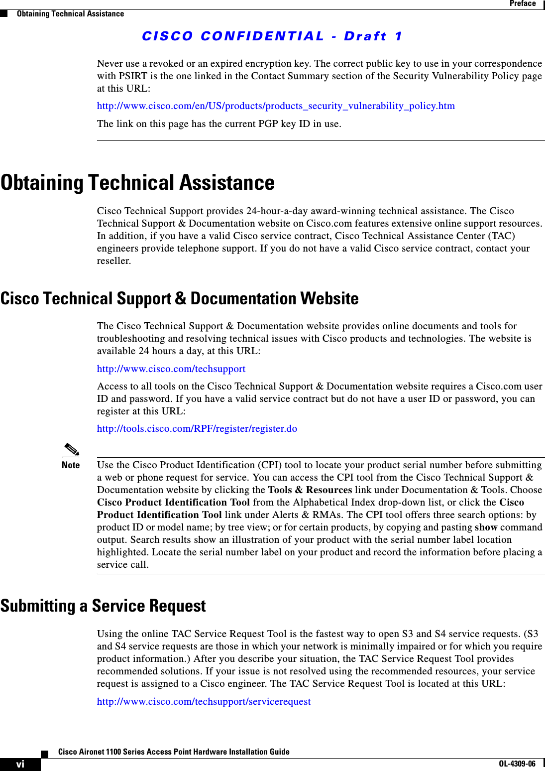 CISCO CONFIDENTIAL - Draft 1viCisco Aironet 1100 Series Access Point Hardware Installation GuideOL-4309-06PrefaceObtaining Technical AssistanceNever use a revoked or an expired encryption key. The correct public key to use in your correspondence with PSIRT is the one linked in the Contact Summary section of the Security Vulnerability Policy page at this URL:http://www.cisco.com/en/US/products/products_security_vulnerability_policy.htmThe link on this page has the current PGP key ID in use.Obtaining Technical AssistanceCisco Technical Support provides 24-hour-a-day award-winning technical assistance. The Cisco Technical Support &amp; Documentation website on Cisco.com features extensive online support resources. In addition, if you have a valid Cisco service contract, Cisco Technical Assistance Center (TAC) engineers provide telephone support. If you do not have a valid Cisco service contract, contact your reseller.Cisco Technical Support &amp; Documentation WebsiteThe Cisco Technical Support &amp; Documentation website provides online documents and tools for troubleshooting and resolving technical issues with Cisco products and technologies. The website is available 24 hours a day, at this URL:http://www.cisco.com/techsupportAccess to all tools on the Cisco Technical Support &amp; Documentation website requires a Cisco.com user ID and password. If you have a valid service contract but do not have a user ID or password, you can register at this URL:http://tools.cisco.com/RPF/register/register.doNote Use the Cisco Product Identification (CPI) tool to locate your product serial number before submitting a web or phone request for service. You can access the CPI tool from the Cisco Technical Support &amp; Documentation website by clicking the Tools &amp; Resources link under Documentation &amp; Tools. Choose Cisco Product Identification Tool from the Alphabetical Index drop-down list, or click the Cisco Product Identification Tool link under Alerts &amp; RMAs. The CPI tool offers three search options: by product ID or model name; by tree view; or for certain products, by copying and pasting show command output. Search results show an illustration of your product with the serial number label location highlighted. Locate the serial number label on your product and record the information before placing a service call.Submitting a Service RequestUsing the online TAC Service Request Tool is the fastest way to open S3 and S4 service requests. (S3 and S4 service requests are those in which your network is minimally impaired or for which you require product information.) After you describe your situation, the TAC Service Request Tool provides recommended solutions. If your issue is not resolved using the recommended resources, your service request is assigned to a Cisco engineer. The TAC Service Request Tool is located at this URL:http://www.cisco.com/techsupport/servicerequest