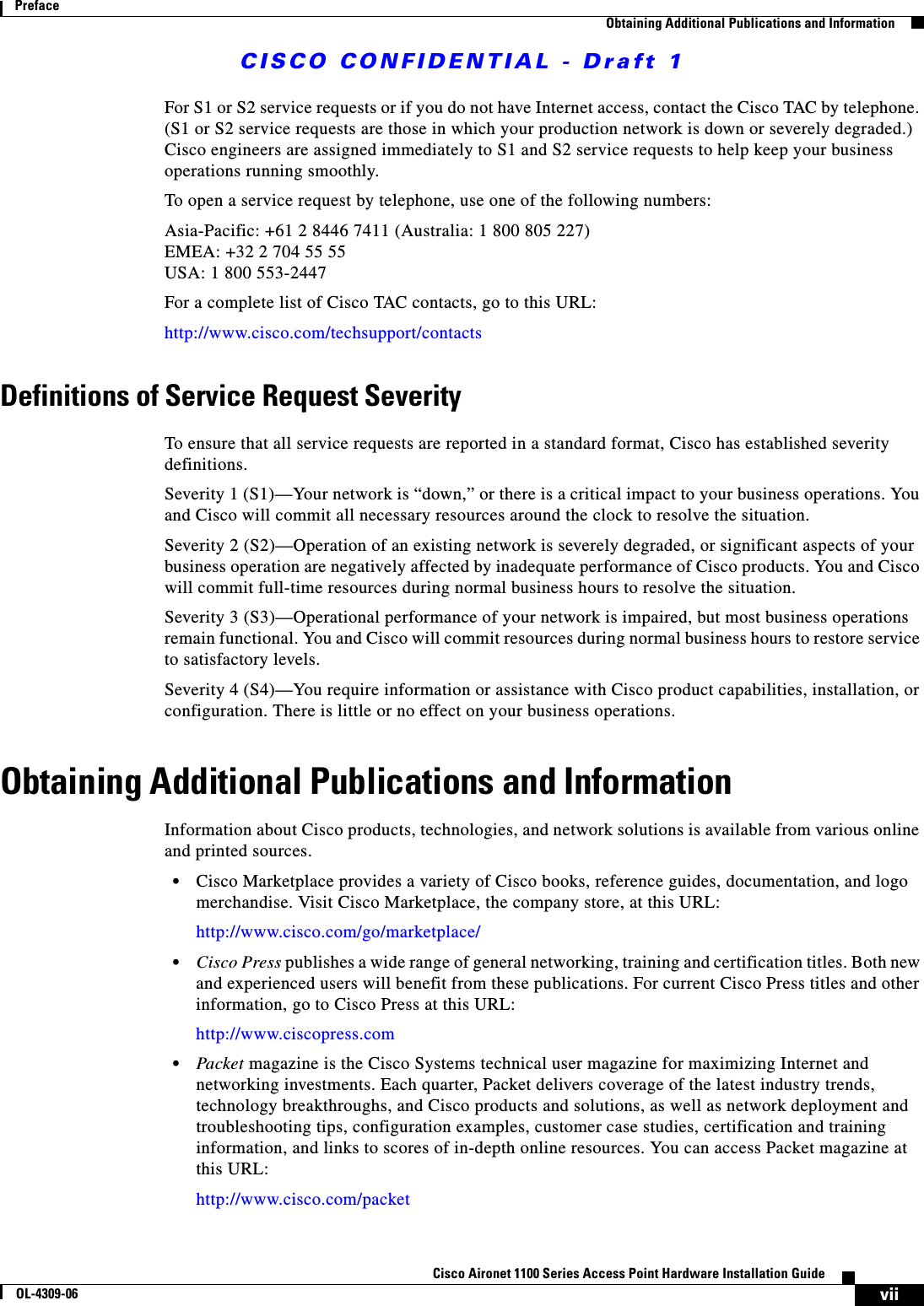 CISCO CONFIDENTIAL - Draft 1viiCisco Aironet 1100 Series Access Point Hardware Installation GuideOL-4309-06PrefaceObtaining Additional Publications and InformationFor S1 or S2 service requests or if you do not have Internet access, contact the Cisco TAC by telephone. (S1 or S2 service requests are those in which your production network is down or severely degraded.) Cisco engineers are assigned immediately to S1 and S2 service requests to help keep your business operations running smoothly.To open a service request by telephone, use one of the following numbers:Asia-Pacific: +61 2 8446 7411 (Australia: 1 800 805 227)EMEA: +32 2 704 55 55USA: 1 800 553-2447For a complete list of Cisco TAC contacts, go to this URL:http://www.cisco.com/techsupport/contactsDefinitions of Service Request SeverityTo ensure that all service requests are reported in a standard format, Cisco has established severity definitions.Severity 1 (S1)—Your network is “down,” or there is a critical impact to your business operations. You and Cisco will commit all necessary resources around the clock to resolve the situation. Severity 2 (S2)—Operation of an existing network is severely degraded, or significant aspects of your business operation are negatively affected by inadequate performance of Cisco products. You and Cisco will commit full-time resources during normal business hours to resolve the situation.Severity 3 (S3)—Operational performance of your network is impaired, but most business operations remain functional. You and Cisco will commit resources during normal business hours to restore service to satisfactory levels.Severity 4 (S4)—You require information or assistance with Cisco product capabilities, installation, or configuration. There is little or no effect on your business operations.Obtaining Additional Publications and InformationInformation about Cisco products, technologies, and network solutions is available from various online and printed sources.•Cisco Marketplace provides a variety of Cisco books, reference guides, documentation, and logo merchandise. Visit Cisco Marketplace, the company store, at this URL:http://www.cisco.com/go/marketplace/•Cisco Press publishes a wide range of general networking, training and certification titles. Both new and experienced users will benefit from these publications. For current Cisco Press titles and other information, go to Cisco Press at this URL:http://www.ciscopress.com•Packet magazine is the Cisco Systems technical user magazine for maximizing Internet and networking investments. Each quarter, Packet delivers coverage of the latest industry trends, technology breakthroughs, and Cisco products and solutions, as well as network deployment and troubleshooting tips, configuration examples, customer case studies, certification and training information, and links to scores of in-depth online resources. You can access Packet magazine at this URL:http://www.cisco.com/packet