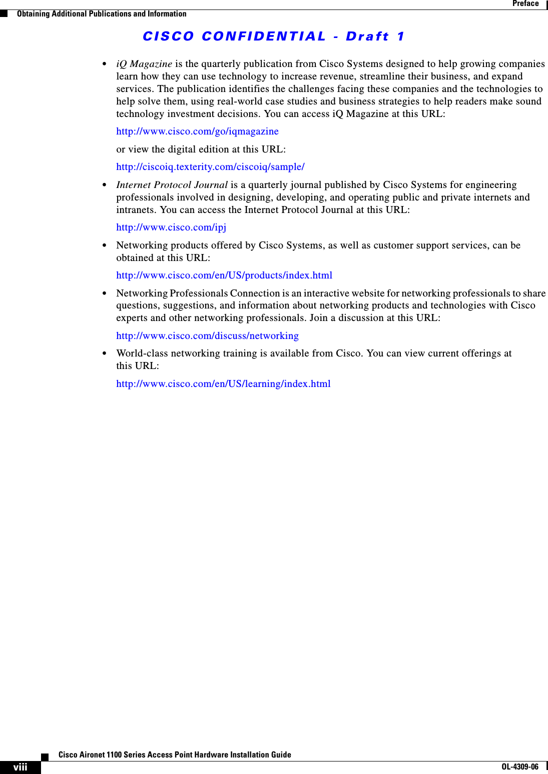 CISCO CONFIDENTIAL - Draft 1viiiCisco Aironet 1100 Series Access Point Hardware Installation GuideOL-4309-06PrefaceObtaining Additional Publications and Information•iQ Magazine is the quarterly publication from Cisco Systems designed to help growing companies learn how they can use technology to increase revenue, streamline their business, and expand services. The publication identifies the challenges facing these companies and the technologies to help solve them, using real-world case studies and business strategies to help readers make sound technology investment decisions. You can access iQ Magazine at this URL:http://www.cisco.com/go/iqmagazineor view the digital edition at this URL:http://ciscoiq.texterity.com/ciscoiq/sample/•Internet Protocol Journal is a quarterly journal published by Cisco Systems for engineering professionals involved in designing, developing, and operating public and private internets and intranets. You can access the Internet Protocol Journal at this URL:http://www.cisco.com/ipj•Networking products offered by Cisco Systems, as well as customer support services, can be obtained at this URL:http://www.cisco.com/en/US/products/index.html•Networking Professionals Connection is an interactive website for networking professionals to share questions, suggestions, and information about networking products and technologies with Cisco experts and other networking professionals. Join a discussion at this URL:http://www.cisco.com/discuss/networking•World-class networking training is available from Cisco. You can view current offerings at this URL:http://www.cisco.com/en/US/learning/index.html