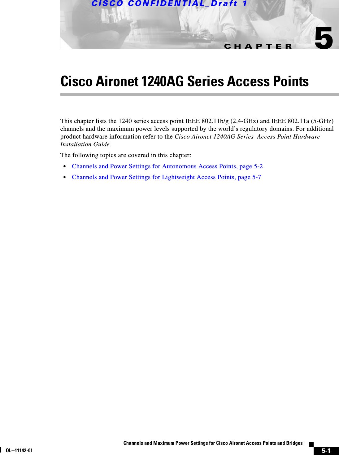 CHAPTERCISCO CONFIDENTIAL_Draft 15-1Channels and Maximum Power Settings for Cisco Aironet Access Points and BridgesOL--11142-015Cisco Aironet 1240AG Series Access PointsThis chapter lists the 1240 series access point IEEE 802.11b/g (2.4-GHz) and IEEE 802.11a (5-GHz) channels and the maximum power levels supported by the world’s regulatory domains. For additional product hardware information refer to the Cisco Aironet 1240AG Series  Access Point Hardware Installation Guide.The following topics are covered in this chapter:•Channels and Power Settings for Autonomous Access Points, page 5-2•Channels and Power Settings for Lightweight Access Points, page 5-7